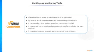 ● AWS CloudWatch is one of the core services of AWS cloud.
● By default, all the services in AWS are monitored by CloudWatch.
● It can store logs from various serverless components in AWS.
● It retains and stores monitored data, which is helpful to validate the stats
anytime.
● It helps to create and generate alerts to users in case of issues.
Continuous Monitoring Tools
 
