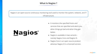 What Is Nagios ?
Nagios is an open-source continuous monitoring tool used to monitor the system, network, and IT
infrastructure.
● It monitors the specified hosts and
services that are specified and alerts you
when things go bad and when they get
better.
● Nagios is available in two variants -
namely Nagios Core and Nagios XI.
● Nagios Core is an open source product
whereas Nagios XI is a licensed version.
 