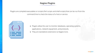 Nagios Plugins
Plugins are compiled executables or scripts (Perl scripts and shell scripts) that can be run from the
command line to check the status of a host or service.
● Plugins allow the user to monitor databases, operating systems,
applications, network equipment, and protocols.
● They are standalone extensions to Nagios Core.
 