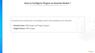 How to Configure Plugins on Remote Nodes ?
To monitor the remote host in the Nagios server, two installations are required:
• Remote Host: NRPE plugin and Nagios plugins
• Nagios Server: NRPE plugin
 