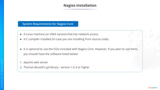 Nagios Installation
● A Linux machine (or UNIX variant) that has network access.
● A C compiler installed (In case you are installing from source code).
● It is optional to use the CGIs included with Nagios Core. However, if you plan to use them,
you should have the software listed below:
1. Apache web server
2. Thomas Boutell's gd library - version 1.6.3 or higher
System Requirements for Nagios Core:
 