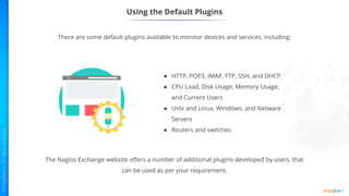 Using the Default Plugins
There are some default plugins available to monitor devices and services, including:
● HTTP, POP3, IMAP, FTP, SSH, and DHCP
● CPU Load, Disk Usage, Memory Usage,
and Current Users
● Unix and Linux, Windows, and Netware
Servers
● Routers and switches
The Nagios Exchange website offers a number of additional plugins developed by users, that
can be used as per your requirement.
 