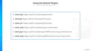Using the Default Plugins
● check_http: Plugin used for monitoring web servers
● check_ftp: Plugin used for monitoring FTP servers
● check_ssh: Plugin used for monitoring SSH servers
● check_smtp: Plugin used for monitoring your email servers
● check_pop: Plugin used for monitoring the POP3 service on your email servers
● check_imap: Plugin used for monitoring IMAP4 service on your email servers
 