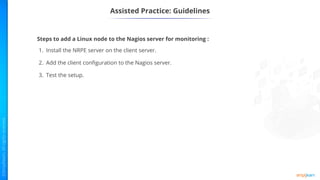 Assisted Practice: Guidelines
Steps to add a Linux node to the Nagios server for monitoring :
1. Install the NRPE server on the client server.
2. Add the client configuration to the Nagios server.
3. Test the setup.
 