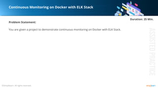 Problem Statement:
You are given a project to demonstrate continuous monitoring on Docker with ELK Stack.
Continuous Monitoring on Docker with ELK Stack
Duration: 35 Min.
 