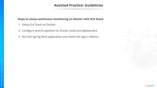 Assisted Practice: Guidelines
Steps to setup continuous monitoring on Docker with ELK Stack:
1. Setup ELK Stack on Docker.
2. Configure Jenkins pipeline for Docker build and deployment.
3. Run the Spring Boot application and check the logs in Kibana.
 