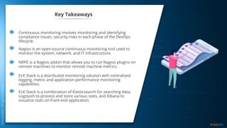 Key Takeaways
Continuous monitoring involves monitoring and identifying
compliance issues, security risks in each phase of the DevOps
lifecycle.
ELK Stack is a combination of Elasticsearch for searching data,
Logstash to process and store various stats, and Kibana to
visualize stats on front-end application.
ELK Stack is a distributed monitoring solution with centralized
logging, metric and application performance monitoring
capabilities.
Nagios is an open-source continuous monitoring tool used to
monitor the system, network, and IT infrastructure.
Key Takeaways
NRPE is a Nagios addon that allows you to run Nagios plugins on
remote machines to monitor remote machine metrics.
 