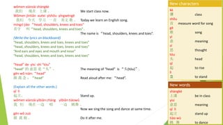 wmen xinzi shngk
  Ͽ  We start class now.
Wmen jntin xux yshu yngwng
  ѧϰ һ  Ӣ   Today we learn an English song.
mngz jio head, shoulders, knees and toes
 Сhead, shoulders, knees and toes
The name is head, shoulders, knees and toes.
(Write the lyrics on blackboard)
head, shoulders, knees and toes, knees and toes
head, shoulders, knees and toes, knees and toes
And ears and eyes and mouth and nose
head, shoulders, knees and toes, knees and toes
head de ysi sh tu
head  ˼ ǡͷ The meaning of head is ͷ(tu).
gn w nin:head
   head Read aloud after me: head.
(Explain all the other words.)
q l
 Stand up.
wmen xinzi ybin chng ybin tiow
   һ  һ  
Now we sing the song and dance at same time.
gn w zu
    Do it after me.
k
 class
shu
 measure word for song
g
 song
y
 meaning
s
˼ thought
tu
ͷ head
q
 to rise
l
 to stand
New characters
shngk
Ͽ be in class
ysi
˼ meaning
q l
 stand up
tio w
  to dance
New words
 