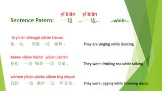 y bin y bin
Sentence Patern: һ  һ ߡ while
t ybin chngg ybin tiow
 һ  һ   They are singing while dancing.
tmen ybin hch ybin jiotn
 һ Ȳ һ ̸  They were drinking tea while talking.
wmen ybin pob ybin tng ynyu
 һ ܲ һ    They were jogging while listening music.
 