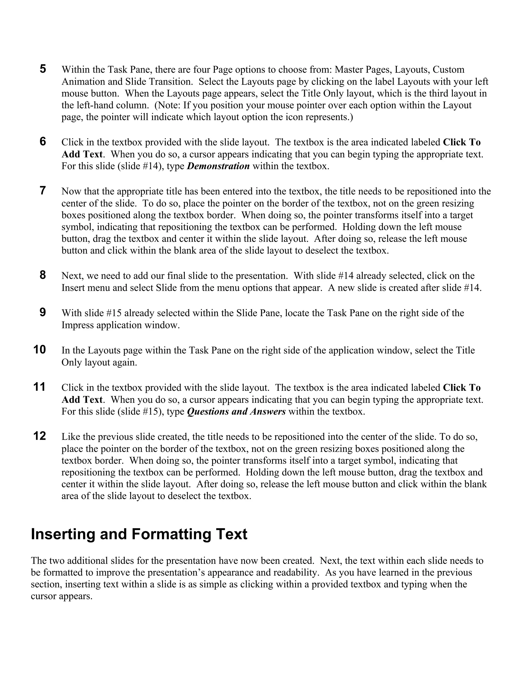 5    Within the Task Pane, there are four Page options to choose from: Master Pages, Layouts, Custom
       Animation and Slide Transition. Select the Layouts page by clicking on the label Layouts with your left
       mouse button. When the Layouts page appears, select the Title Only layout, which is the third layout in
       the left-hand column. (Note: If you position your mouse pointer over each option within the Layout
       page, the pointer will indicate which layout option the icon represents.)

  6    Click in the textbox provided with the slide layout. The textbox is the area indicated labeled Click To
       Add Text. When you do so, a cursor appears indicating that you can begin typing the appropriate text.
       For this slide (slide #14), type Demonstration within the textbox.

  7    Now that the appropriate title has been entered into the textbox, the title needs to be repositioned into the
       center of the slide. To do so, place the pointer on the border of the textbox, not on the green resizing
       boxes positioned along the textbox border. When doing so, the pointer transforms itself into a target
       symbol, indicating that repositioning the textbox can be performed. Holding down the left mouse
       button, drag the textbox and center it within the slide layout. After doing so, release the left mouse
       button and click within the blank area of the slide layout to deselect the textbox.

  8    Next, we need to add our final slide to the presentation. With slide #14 already selected, click on the
       Insert menu and select Slide from the menu options that appear. A new slide is created after slide #14.

  9    With slide #15 already selected within the Slide Pane, locate the Task Pane on the right side of the
       Impress application window.

10     In the Layouts page within the Task Pane on the right side of the application window, select the Title
       Only layout again.

11     Click in the textbox provided with the slide layout. The textbox is the area indicated labeled Click To
       Add Text. When you do so, a cursor appears indicating that you can begin typing the appropriate text.
       For this slide (slide #15), type Questions and Answers within the textbox.

12     Like the previous slide created, the title needs to be repositioned into the center of the slide. To do so,
       place the pointer on the border of the textbox, not on the green resizing boxes positioned along the
       textbox border. When doing so, the pointer transforms itself into a target symbol, indicating that
       repositioning the textbox can be performed. Holding down the left mouse button, drag the textbox and
       center it within the slide layout. After doing so, release the left mouse button and click within the blank
       area of the slide layout to deselect the textbox.


Inserting and Formatting Text
The two additional slides for the presentation have now been created. Next, the text within each slide needs to
be formatted to improve the presentation’s appearance and readability. As you have learned in the previous
section, inserting text within a slide is as simple as clicking within a provided textbox and typing when the
cursor appears.
 