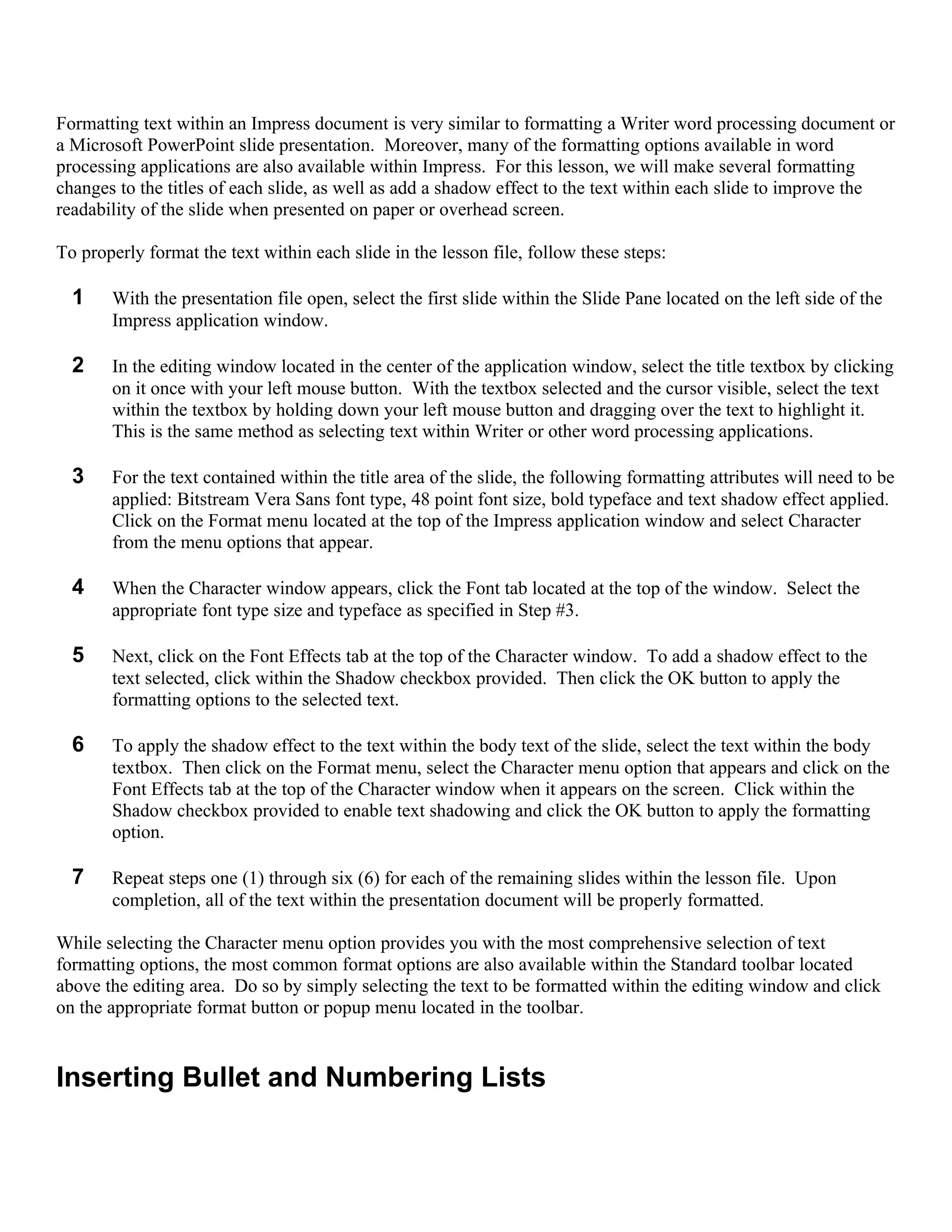 Formatting text within an Impress document is very similar to formatting a Writer word processing document or
a Microsoft PowerPoint slide presentation. Moreover, many of the formatting options available in word
processing applications are also available within Impress. For this lesson, we will make several formatting
changes to the titles of each slide, as well as add a shadow effect to the text within each slide to improve the
readability of the slide when presented on paper or overhead screen.

To properly format the text within each slide in the lesson file, follow these steps:

  1    With the presentation file open, select the first slide within the Slide Pane located on the left side of the
       Impress application window.

  2    In the editing window located in the center of the application window, select the title textbox by clicking
       on it once with your left mouse button. With the textbox selected and the cursor visible, select the text
       within the textbox by holding down your left mouse button and dragging over the text to highlight it.
       This is the same method as selecting text within Writer or other word processing applications.

  3    For the text contained within the title area of the slide, the following formatting attributes will need to be
       applied: Bitstream Vera Sans font type, 48 point font size, bold typeface and text shadow effect applied.
       Click on the Format menu located at the top of the Impress application window and select Character
       from the menu options that appear.

  4    When the Character window appears, click the Font tab located at the top of the window. Select the
       appropriate font type size and typeface as specified in Step #3.

  5    Next, click on the Font Effects tab at the top of the Character window. To add a shadow effect to the
       text selected, click within the Shadow checkbox provided. Then click the OK button to apply the
       formatting options to the selected text.

  6    To apply the shadow effect to the text within the body text of the slide, select the text within the body
       textbox. Then click on the Format menu, select the Character menu option that appears and click on the
       Font Effects tab at the top of the Character window when it appears on the screen. Click within the
       Shadow checkbox provided to enable text shadowing and click the OK button to apply the formatting
       option.

  7    Repeat steps one (1) through six (6) for each of the remaining slides within the lesson file. Upon
       completion, all of the text within the presentation document will be properly formatted.

While selecting the Character menu option provides you with the most comprehensive selection of text
formatting options, the most common format options are also available within the Standard toolbar located
above the editing area. Do so by simply selecting the text to be formatted within the editing window and click
on the appropriate format button or popup menu located in the toolbar.


Inserting Bullet and Numbering Lists
 