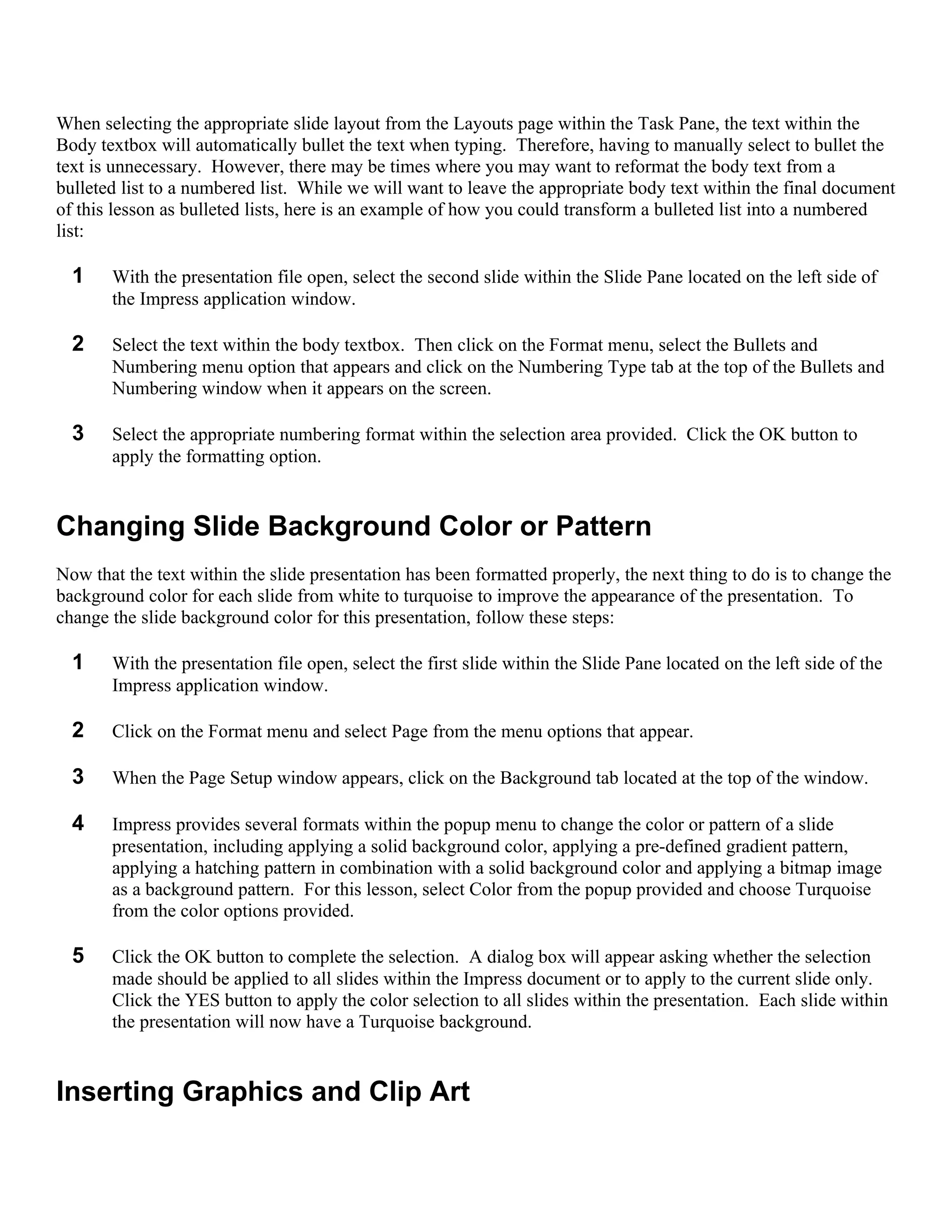 When selecting the appropriate slide layout from the Layouts page within the Task Pane, the text within the
Body textbox will automatically bullet the text when typing. Therefore, having to manually select to bullet the
text is unnecessary. However, there may be times where you may want to reformat the body text from a
bulleted list to a numbered list. While we will want to leave the appropriate body text within the final document
of this lesson as bulleted lists, here is an example of how you could transform a bulleted list into a numbered
list:

  1    With the presentation file open, select the second slide within the Slide Pane located on the left side of
       the Impress application window.

  2    Select the text within the body textbox. Then click on the Format menu, select the Bullets and
       Numbering menu option that appears and click on the Numbering Type tab at the top of the Bullets and
       Numbering window when it appears on the screen.

  3    Select the appropriate numbering format within the selection area provided. Click the OK button to
       apply the formatting option.


Changing Slide Background Color or Pattern
Now that the text within the slide presentation has been formatted properly, the next thing to do is to change the
background color for each slide from white to turquoise to improve the appearance of the presentation. To
change the slide background color for this presentation, follow these steps:

  1    With the presentation file open, select the first slide within the Slide Pane located on the left side of the
       Impress application window.

  2    Click on the Format menu and select Page from the menu options that appear.

  3    When the Page Setup window appears, click on the Background tab located at the top of the window.

  4    Impress provides several formats within the popup menu to change the color or pattern of a slide
       presentation, including applying a solid background color, applying a pre-defined gradient pattern,
       applying a hatching pattern in combination with a solid background color and applying a bitmap image
       as a background pattern. For this lesson, select Color from the popup provided and choose Turquoise
       from the color options provided.

  5    Click the OK button to complete the selection. A dialog box will appear asking whether the selection
       made should be applied to all slides within the Impress document or to apply to the current slide only.
       Click the YES button to apply the color selection to all slides within the presentation. Each slide within
       the presentation will now have a Turquoise background.


Inserting Graphics and Clip Art
 