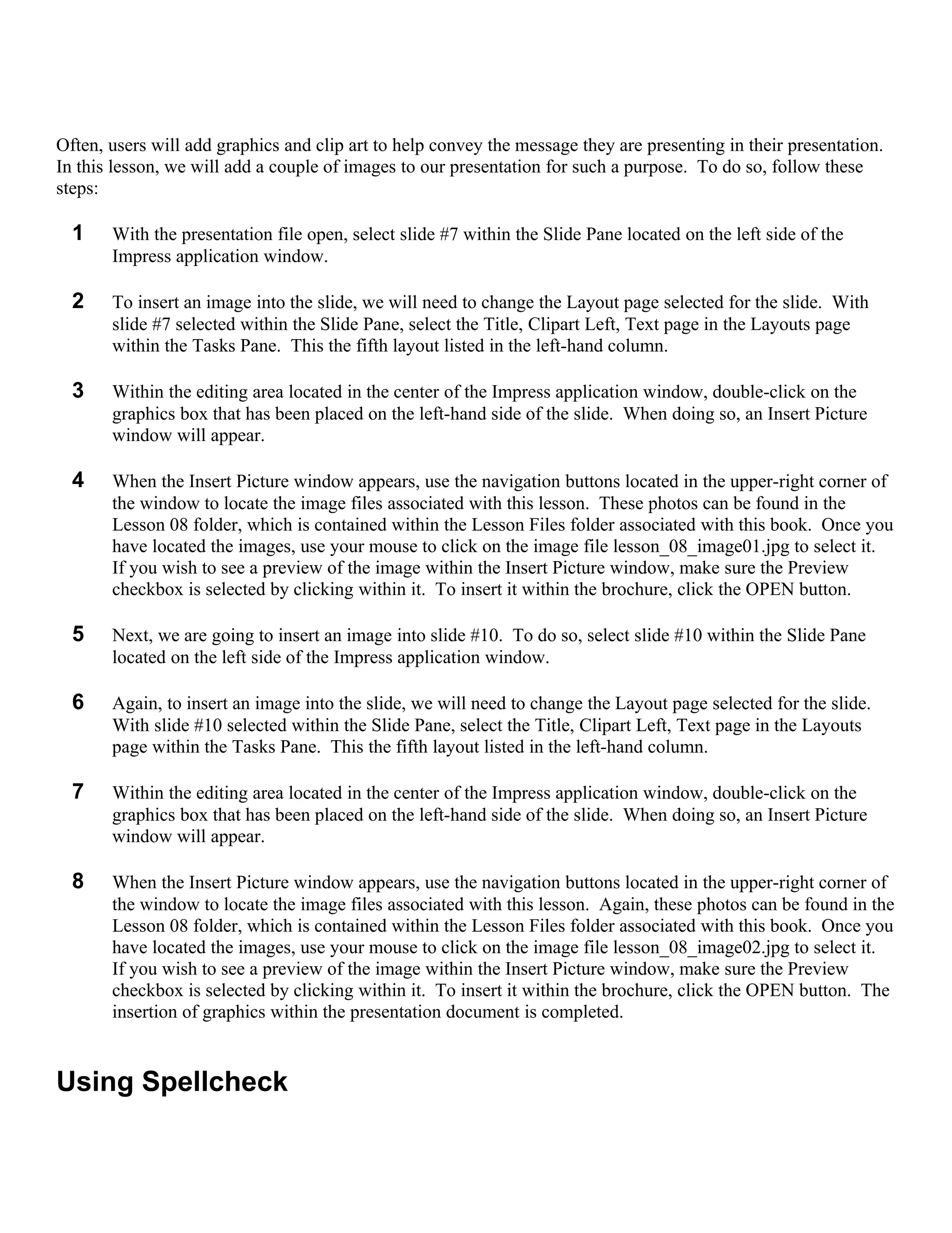 Often, users will add graphics and clip art to help convey the message they are presenting in their presentation.
In this lesson, we will add a couple of images to our presentation for such a purpose. To do so, follow these
steps:

  1    With the presentation file open, select slide #7 within the Slide Pane located on the left side of the
       Impress application window.

  2    To insert an image into the slide, we will need to change the Layout page selected for the slide. With
       slide #7 selected within the Slide Pane, select the Title, Clipart Left, Text page in the Layouts page
       within the Tasks Pane. This the fifth layout listed in the left-hand column.

  3    Within the editing area located in the center of the Impress application window, double-click on the
       graphics box that has been placed on the left-hand side of the slide. When doing so, an Insert Picture
       window will appear.

  4    When the Insert Picture window appears, use the navigation buttons located in the upper-right corner of
       the window to locate the image files associated with this lesson. These photos can be found in the
       Lesson 08 folder, which is contained within the Lesson Files folder associated with this book. Once you
       have located the images, use your mouse to click on the image file lesson_08_image01.jpg to select it.
       If you wish to see a preview of the image within the Insert Picture window, make sure the Preview
       checkbox is selected by clicking within it. To insert it within the brochure, click the OPEN button.

  5    Next, we are going to insert an image into slide #10. To do so, select slide #10 within the Slide Pane
       located on the left side of the Impress application window.

  6    Again, to insert an image into the slide, we will need to change the Layout page selected for the slide.
       With slide #10 selected within the Slide Pane, select the Title, Clipart Left, Text page in the Layouts
       page within the Tasks Pane. This the fifth layout listed in the left-hand column.

  7    Within the editing area located in the center of the Impress application window, double-click on the
       graphics box that has been placed on the left-hand side of the slide. When doing so, an Insert Picture
       window will appear.

  8    When the Insert Picture window appears, use the navigation buttons located in the upper-right corner of
       the window to locate the image files associated with this lesson. Again, these photos can be found in the
       Lesson 08 folder, which is contained within the Lesson Files folder associated with this book. Once you
       have located the images, use your mouse to click on the image file lesson_08_image02.jpg to select it.
       If you wish to see a preview of the image within the Insert Picture window, make sure the Preview
       checkbox is selected by clicking within it. To insert it within the brochure, click the OPEN button. The
       insertion of graphics within the presentation document is completed.


Using Spellcheck
 