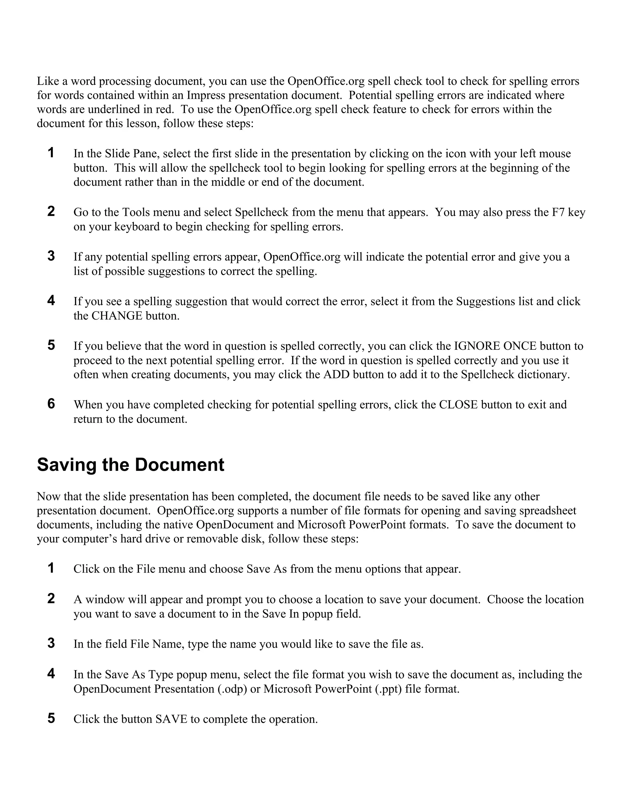 Like a word processing document, you can use the OpenOffice.org spell check tool to check for spelling errors
for words contained within an Impress presentation document. Potential spelling errors are indicated where
words are underlined in red. To use the OpenOffice.org spell check feature to check for errors within the
document for this lesson, follow these steps:

  1    In the Slide Pane, select the first slide in the presentation by clicking on the icon with your left mouse
       button. This will allow the spellcheck tool to begin looking for spelling errors at the beginning of the
       document rather than in the middle or end of the document.

  2    Go to the Tools menu and select Spellcheck from the menu that appears. You may also press the F7 key
       on your keyboard to begin checking for spelling errors.

  3    If any potential spelling errors appear, OpenOffice.org will indicate the potential error and give you a
       list of possible suggestions to correct the spelling.

  4    If you see a spelling suggestion that would correct the error, select it from the Suggestions list and click
       the CHANGE button.

  5    If you believe that the word in question is spelled correctly, you can click the IGNORE ONCE button to
       proceed to the next potential spelling error. If the word in question is spelled correctly and you use it
       often when creating documents, you may click the ADD button to add it to the Spellcheck dictionary.

  6    When you have completed checking for potential spelling errors, click the CLOSE button to exit and
       return to the document.


Saving the Document
Now that the slide presentation has been completed, the document file needs to be saved like any other
presentation document. OpenOffice.org supports a number of file formats for opening and saving spreadsheet
documents, including the native OpenDocument and Microsoft PowerPoint formats. To save the document to
your computer’s hard drive or removable disk, follow these steps:

  1    Click on the File menu and choose Save As from the menu options that appear.

  2    A window will appear and prompt you to choose a location to save your document. Choose the location
       you want to save a document to in the Save In popup field.

  3    In the field File Name, type the name you would like to save the file as.

  4    In the Save As Type popup menu, select the file format you wish to save the document as, including the
       OpenDocument Presentation (.odp) or Microsoft PowerPoint (.ppt) file format.

  5    Click the button SAVE to complete the operation.
 