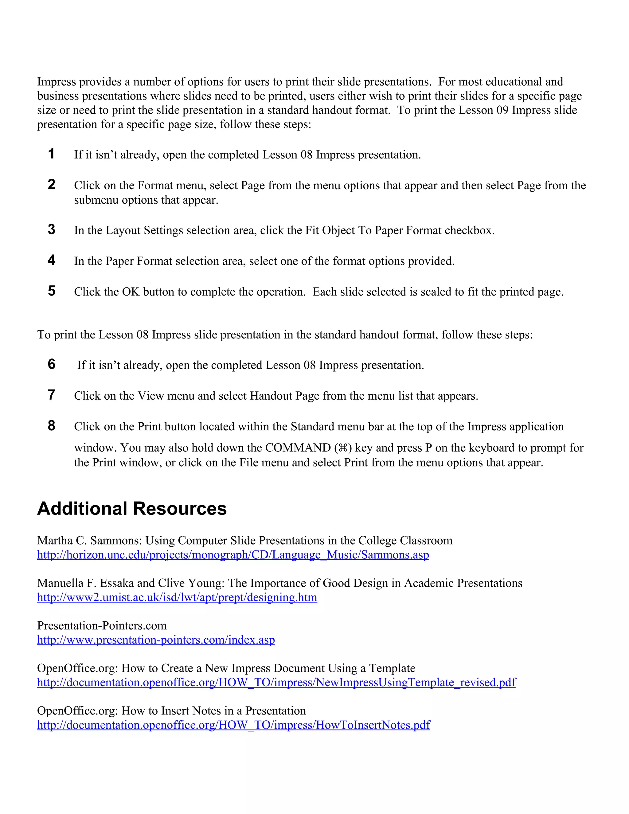 Impress provides a number of options for users to print their slide presentations. For most educational and
business presentations where slides need to be printed, users either wish to print their slides for a specific page
size or need to print the slide presentation in a standard handout format. To print the Lesson 09 Impress slide
presentation for a specific page size, follow these steps:

  1    If it isn’t already, open the completed Lesson 08 Impress presentation.

  2    Click on the Format menu, select Page from the menu options that appear and then select Page from the
       submenu options that appear.

  3    In the Layout Settings selection area, click the Fit Object To Paper Format checkbox.

  4    In the Paper Format selection area, select one of the format options provided.

  5    Click the OK button to complete the operation. Each slide selected is scaled to fit the printed page.


To print the Lesson 08 Impress slide presentation in the standard handout format, follow these steps:

  6     If it isn’t already, open the completed Lesson 08 Impress presentation.

  7    Click on the View menu and select Handout Page from the menu list that appears.

  8    Click on the Print button located within the Standard menu bar at the top of the Impress application
       window. You may also hold down the COMMAND (⌘) key and press P on the keyboard to prompt for
       the Print window, or click on the File menu and select Print from the menu options that appear.


Additional Resources
Martha C. Sammons: Using Computer Slide Presentations in the College Classroom
http://horizon.unc.edu/projects/monograph/CD/Language_Music/Sammons.asp

Manuella F. Essaka and Clive Young: The Importance of Good Design in Academic Presentations
http://www2.umist.ac.uk/isd/lwt/apt/prept/designing.htm

Presentation-Pointers.com
http://www.presentation-pointers.com/index.asp

OpenOffice.org: How to Create a New Impress Document Using a Template
http://documentation.openoffice.org/HOW_TO/impress/NewImpressUsingTemplate_revised.pdf

OpenOffice.org: How to Insert Notes in a Presentation
http://documentation.openoffice.org/HOW_TO/impress/HowToInsertNotes.pdf
 