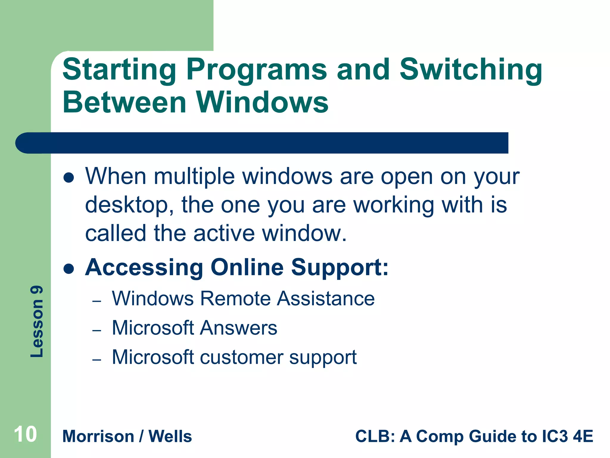 Starting Programs and Switching
Between Windows


Lesson 9



10

When multiple windows are open on your
desktop, the one you are working with is
called the active window.
Accessing Online Support:
–
–
–

Windows Remote Assistance
Microsoft Answers
Microsoft customer support

Morrison / Wells

CLB: A Comp Guide to IC3 4E

 