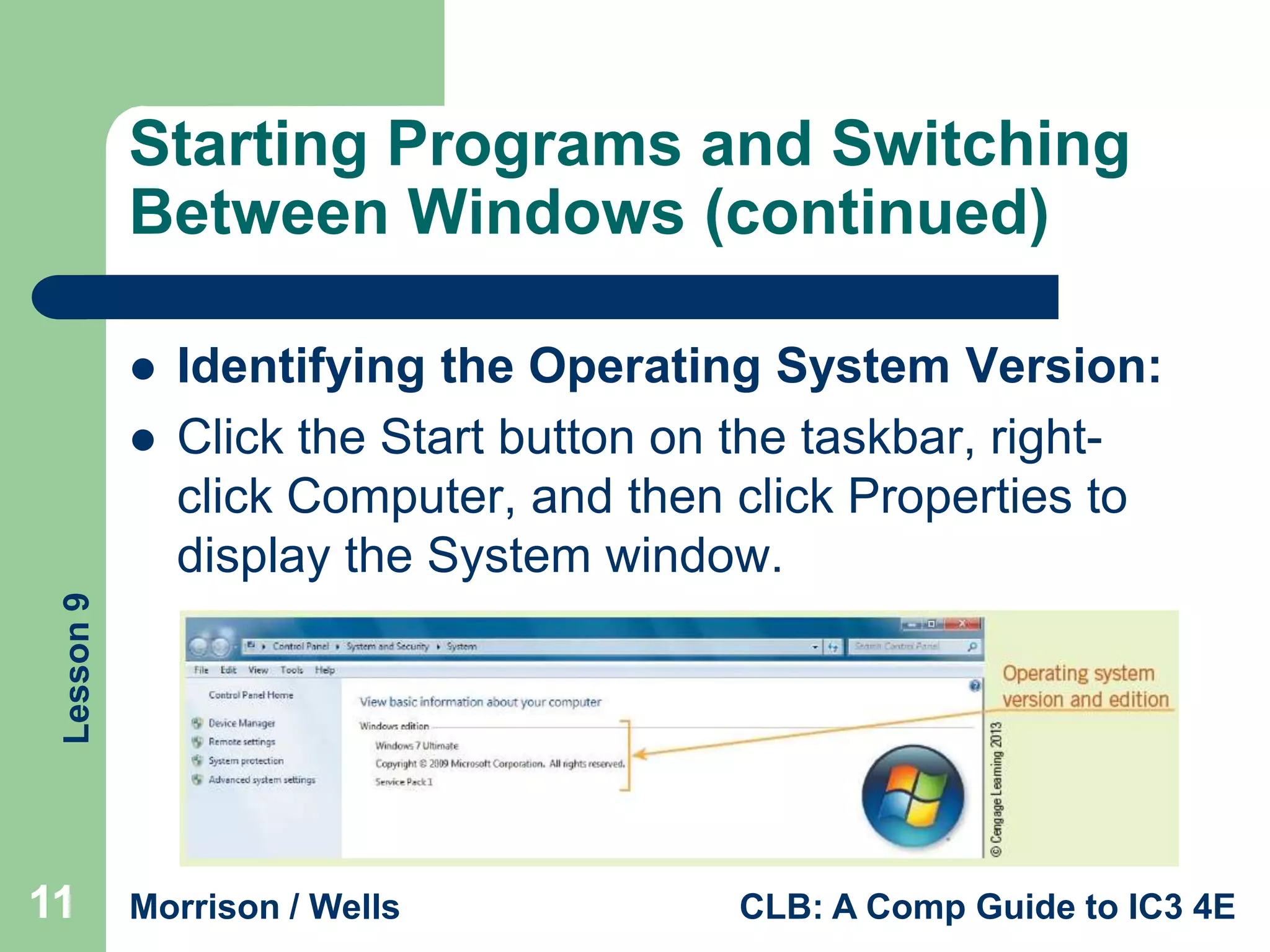 Starting Programs and Switching
Between Windows (continued)


Lesson 9



Identifying the Operating System Version:
Click the Start button on the taskbar, rightclick Computer, and then click Properties to
display the System window.

11

Morrison / Wells

CLB: A Comp Guide to IC3 4E

 