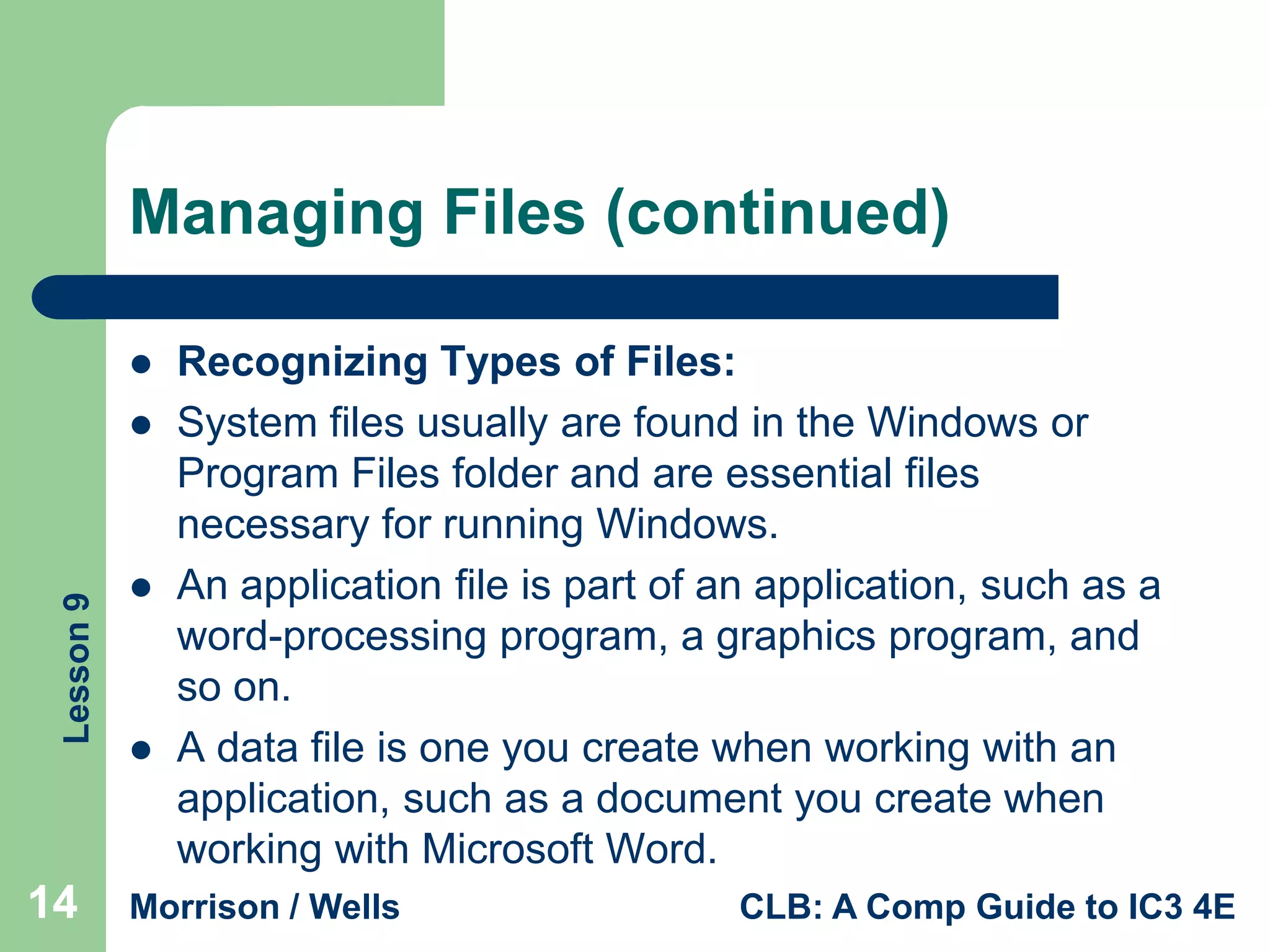 Managing Files (continued)


Lesson 9



14





Recognizing Types of Files:
System files usually are found in the Windows or
Program Files folder and are essential files
necessary for running Windows.
An application file is part of an application, such as a
word-processing program, a graphics program, and
so on.
A data file is one you create when working with an
application, such as a document you create when
working with Microsoft Word.

Morrison / Wells

CLB: A Comp Guide to IC3 4E

 