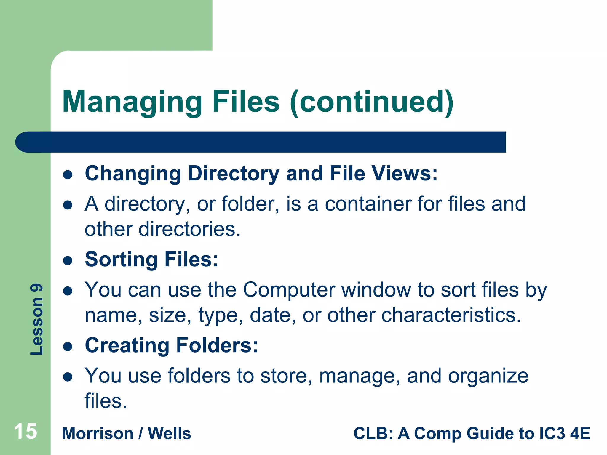 Managing Files (continued)



Lesson 9







15

Changing Directory and File Views:
A directory, or folder, is a container for files and
other directories.
Sorting Files:
You can use the Computer window to sort files by
name, size, type, date, or other characteristics.
Creating Folders:
You use folders to store, manage, and organize
files.

Morrison / Wells

CLB: A Comp Guide to IC3 4E

 