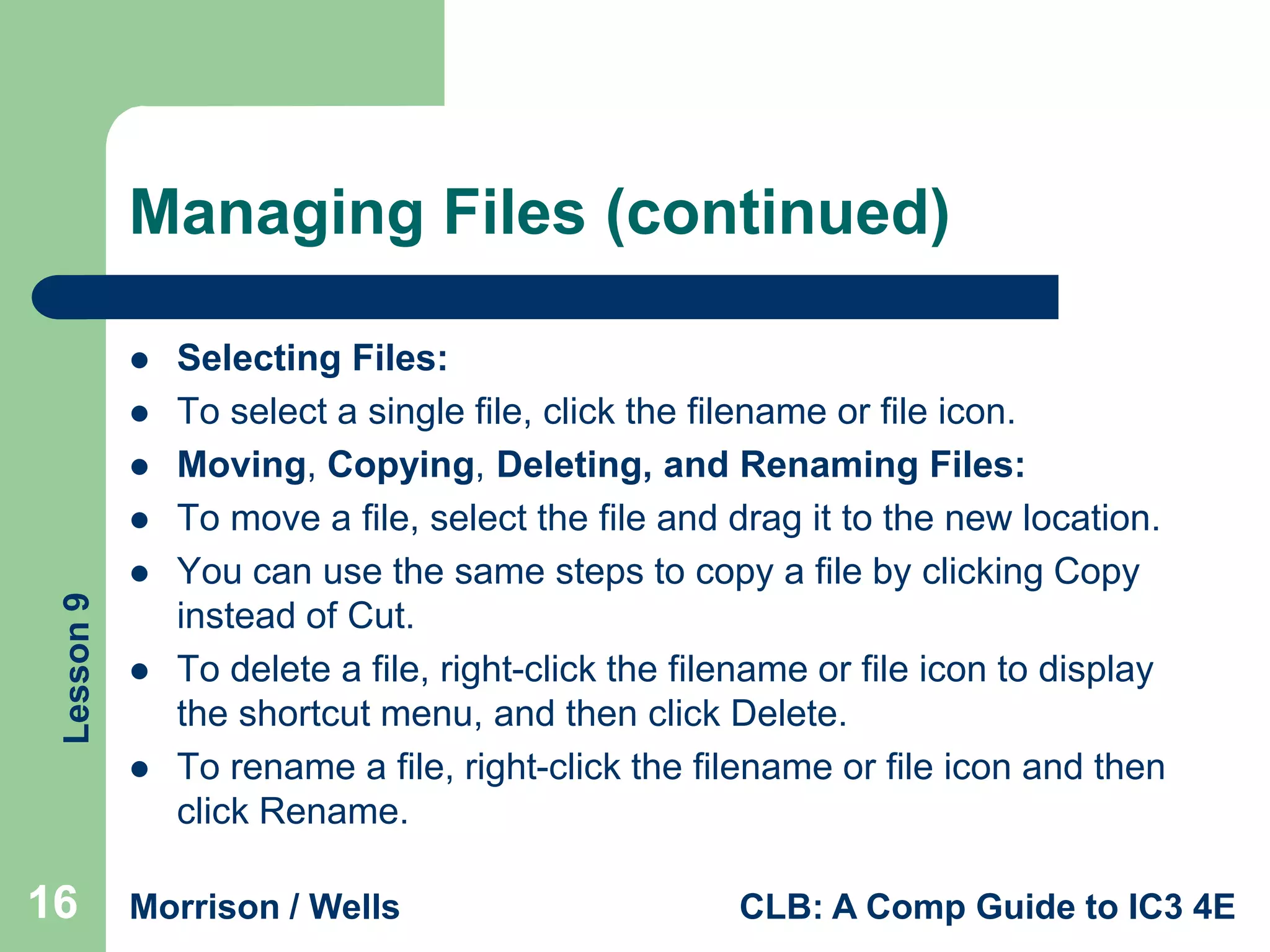 Managing Files (continued)





Lesson 9






16

Selecting Files:
To select a single file, click the filename or file icon.
Moving, Copying, Deleting, and Renaming Files:
To move a file, select the file and drag it to the new location.
You can use the same steps to copy a file by clicking Copy
instead of Cut.
To delete a file, right-click the filename or file icon to display
the shortcut menu, and then click Delete.
To rename a file, right-click the filename or file icon and then
click Rename.

Morrison / Wells

CLB: A Comp Guide to IC3 4E

 