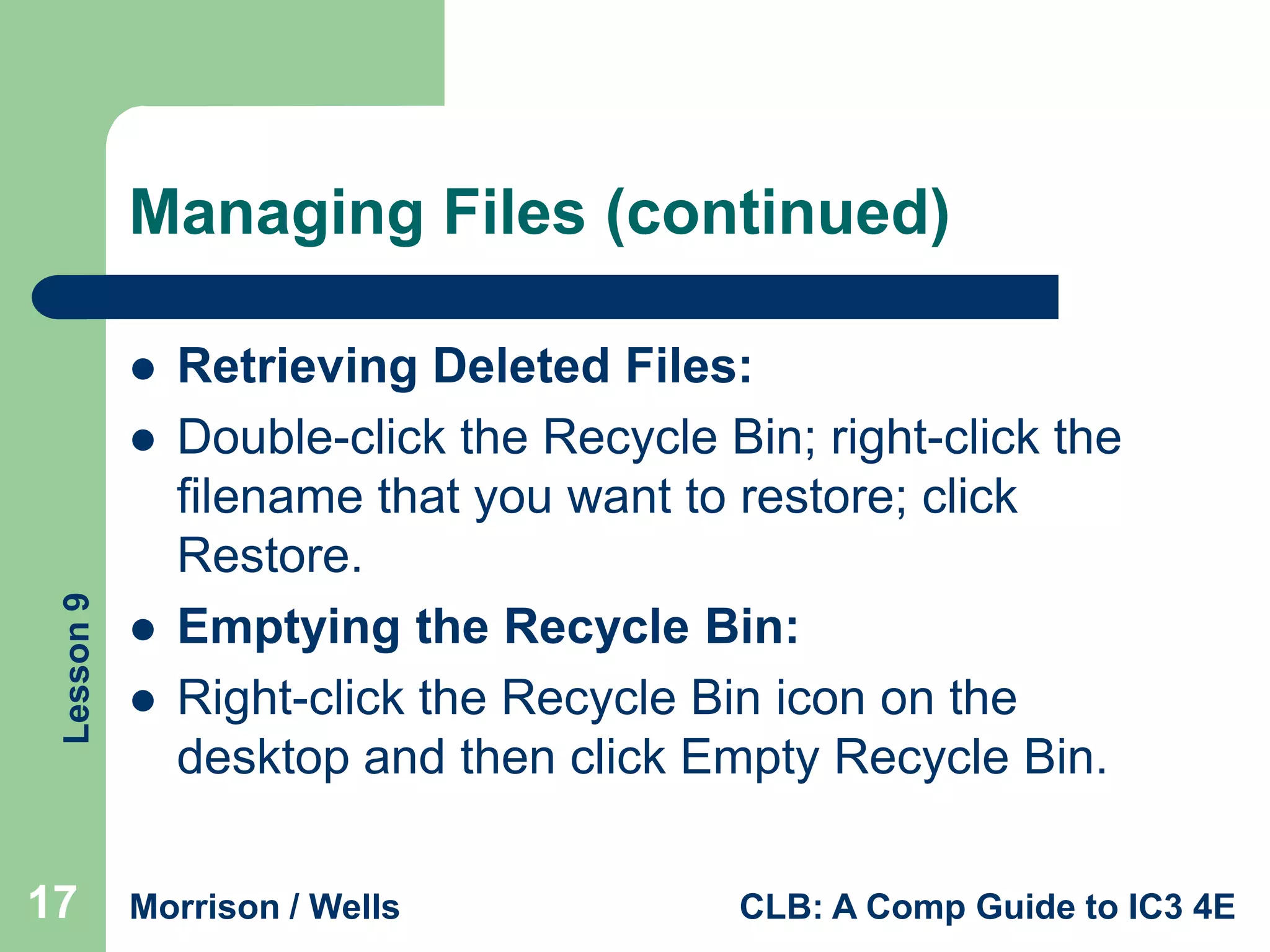 Managing Files (continued)


Lesson 9



17




Retrieving Deleted Files:
Double-click the Recycle Bin; right-click the
filename that you want to restore; click
Restore.
Emptying the Recycle Bin:
Right-click the Recycle Bin icon on the
desktop and then click Empty Recycle Bin.

Morrison / Wells

CLB: A Comp Guide to IC3 4E

 