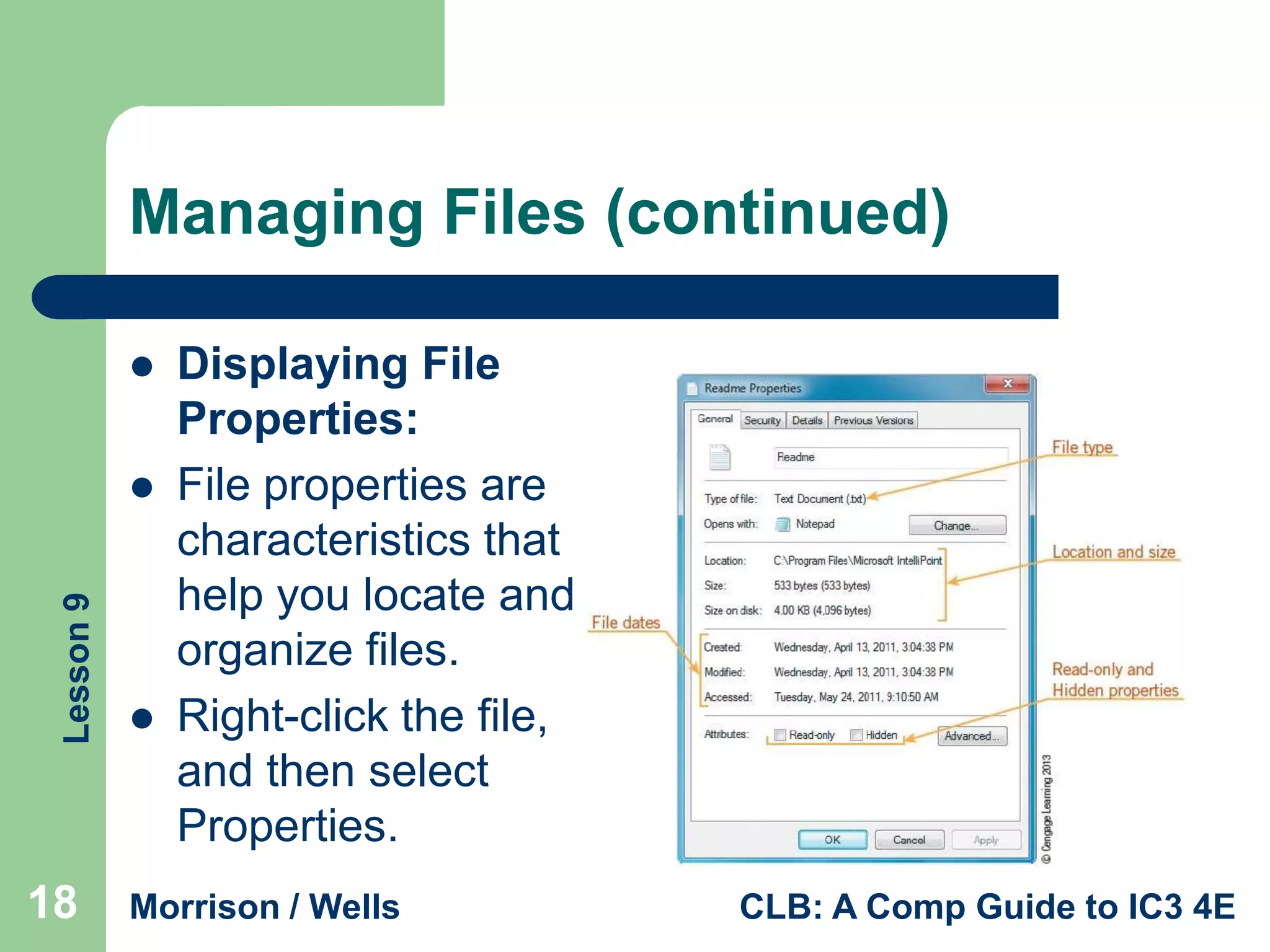 Managing Files (continued)


Lesson 9



18



Displaying File
Properties:
File properties are
characteristics that
help you locate and
organize files.
Right-click the file,
and then select
Properties.

Morrison / Wells

CLB: A Comp Guide to IC3 4E

 