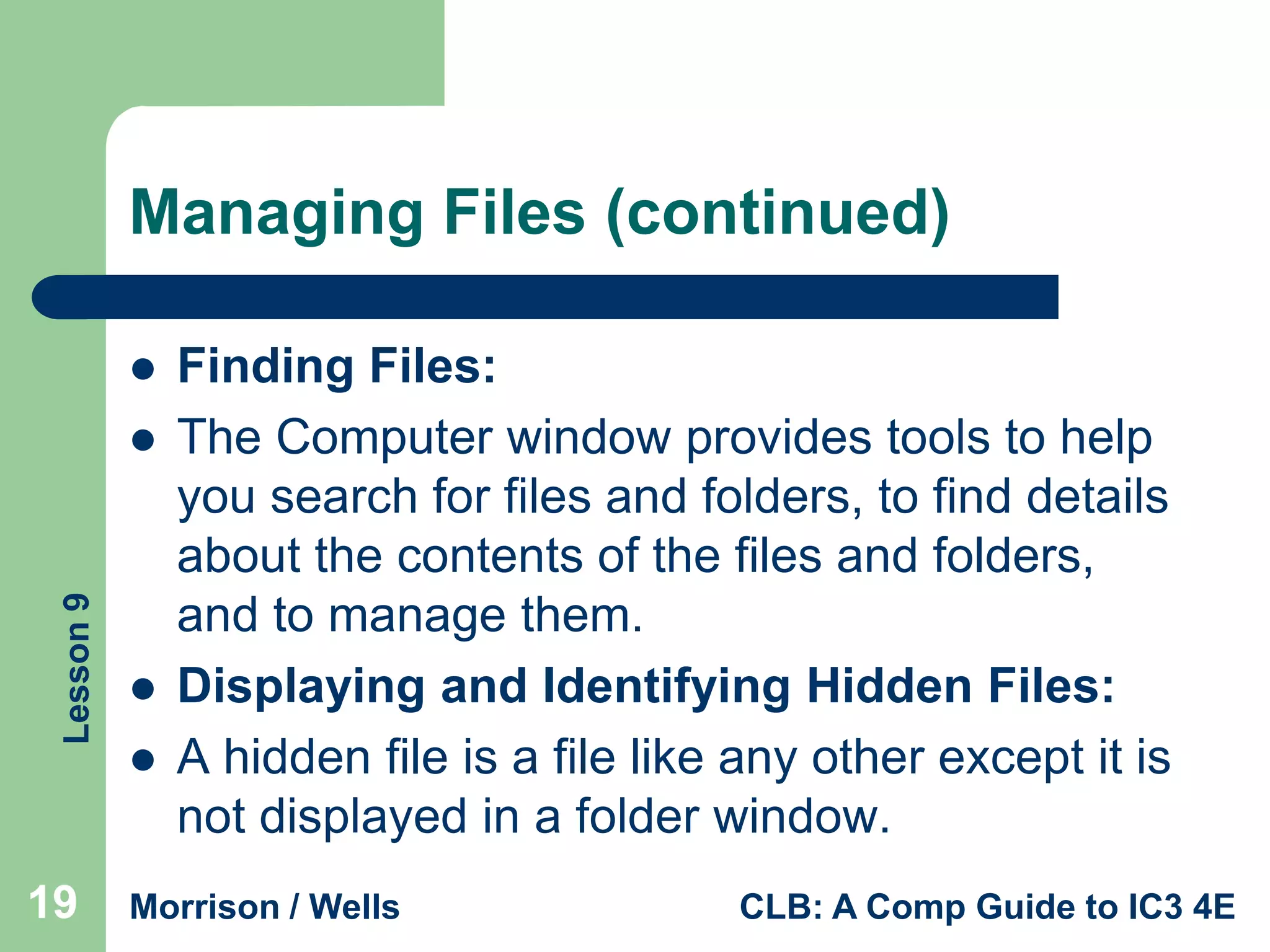 Managing Files (continued)


Lesson 9



19




Finding Files:
The Computer window provides tools to help
you search for files and folders, to find details
about the contents of the files and folders,
and to manage them.
Displaying and Identifying Hidden Files:
A hidden file is a file like any other except it is
not displayed in a folder window.

Morrison / Wells

CLB: A Comp Guide to IC3 4E

 