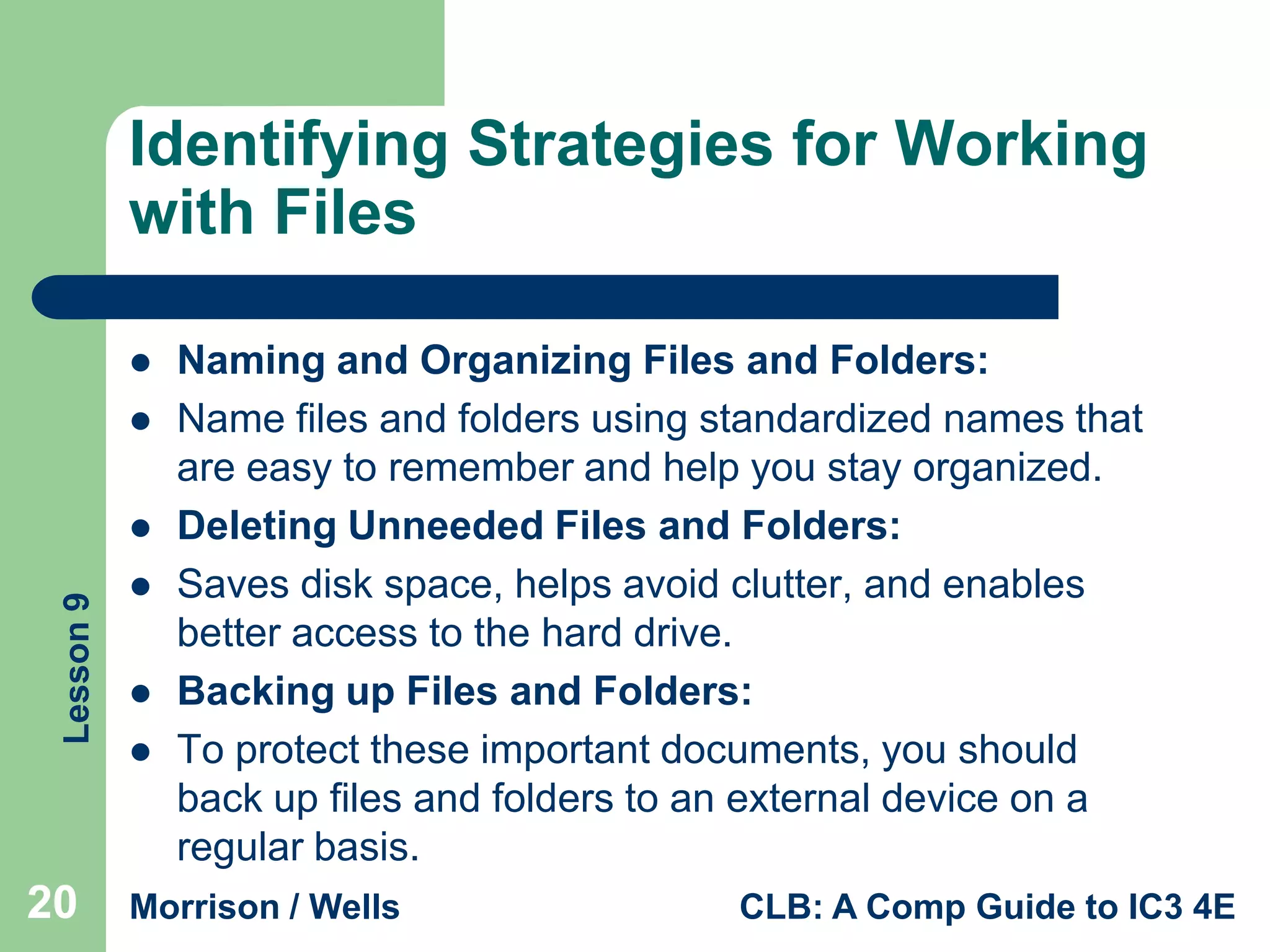 Identifying Strategies for Working
with Files



Lesson 9



20





Naming and Organizing Files and Folders:
Name files and folders using standardized names that
are easy to remember and help you stay organized.
Deleting Unneeded Files and Folders:
Saves disk space, helps avoid clutter, and enables
better access to the hard drive.
Backing up Files and Folders:
To protect these important documents, you should
back up files and folders to an external device on a
regular basis.

Morrison / Wells

CLB: A Comp Guide to IC3 4E

 