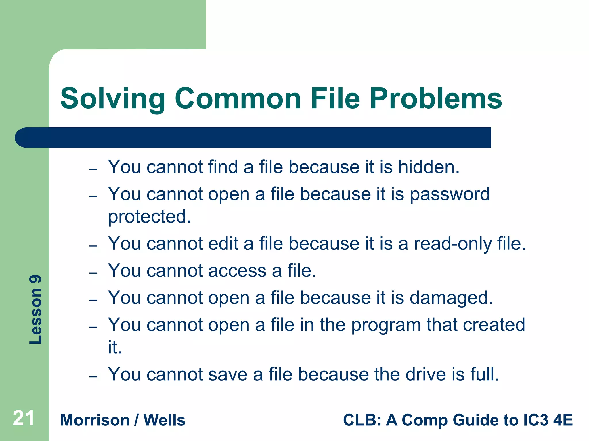 Solving Common File Problems
–
–

Lesson 9

–
–
–
–
–

21

You cannot find a file because it is hidden.
You cannot open a file because it is password
protected.
You cannot edit a file because it is a read-only file.
You cannot access a file.
You cannot open a file because it is damaged.
You cannot open a file in the program that created
it.
You cannot save a file because the drive is full.

Morrison / Wells

CLB: A Comp Guide to IC3 4E

 