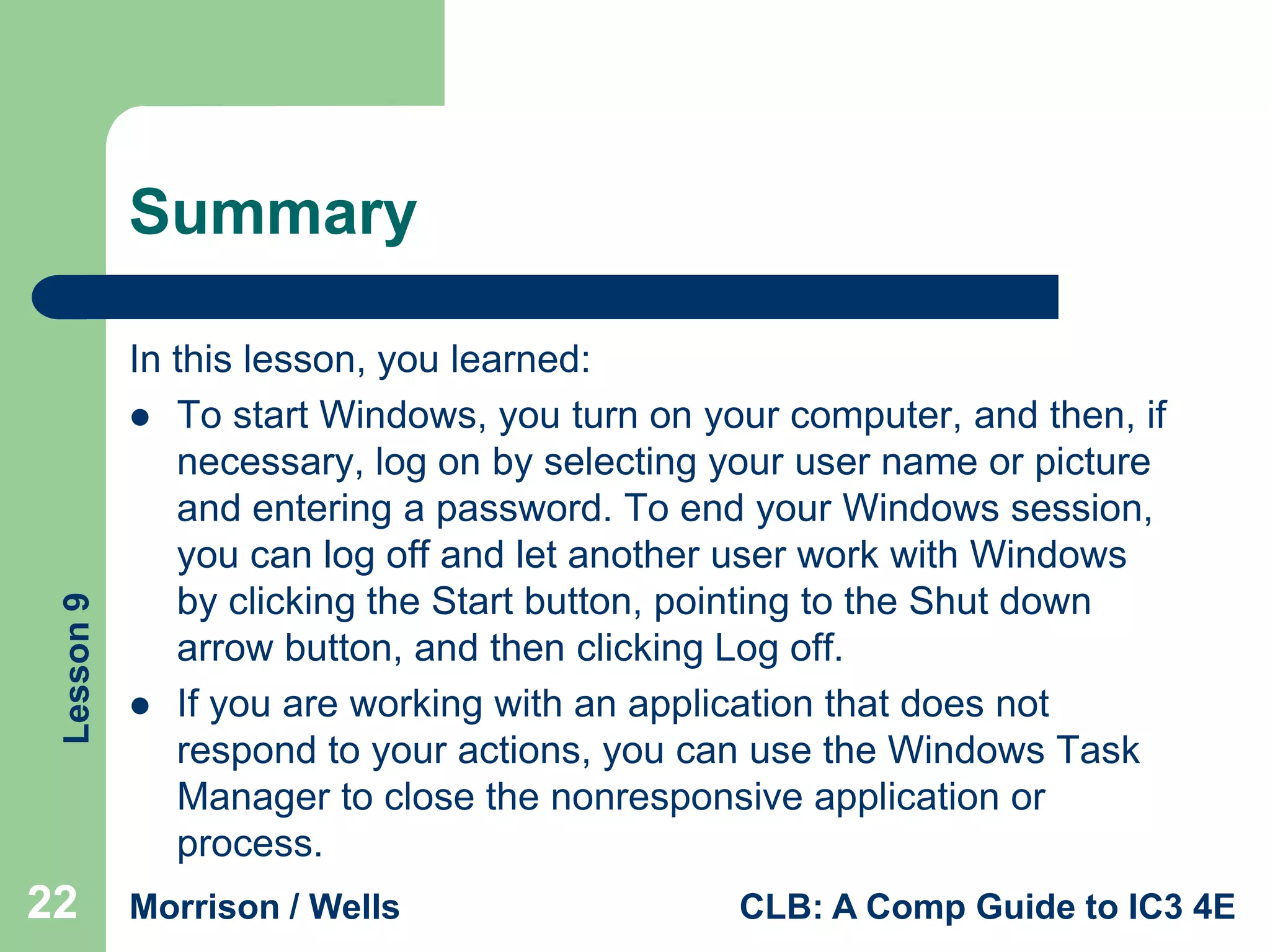 Lesson 9

Summary

22

In this lesson, you learned:
 To start Windows, you turn on your computer, and then, if
necessary, log on by selecting your user name or picture
and entering a password. To end your Windows session,
you can log off and let another user work with Windows
by clicking the Start button, pointing to the Shut down
arrow button, and then clicking Log off.
 If you are working with an application that does not
respond to your actions, you can use the Windows Task
Manager to close the nonresponsive application or
process.
Morrison / Wells

CLB: A Comp Guide to IC3 4E

 