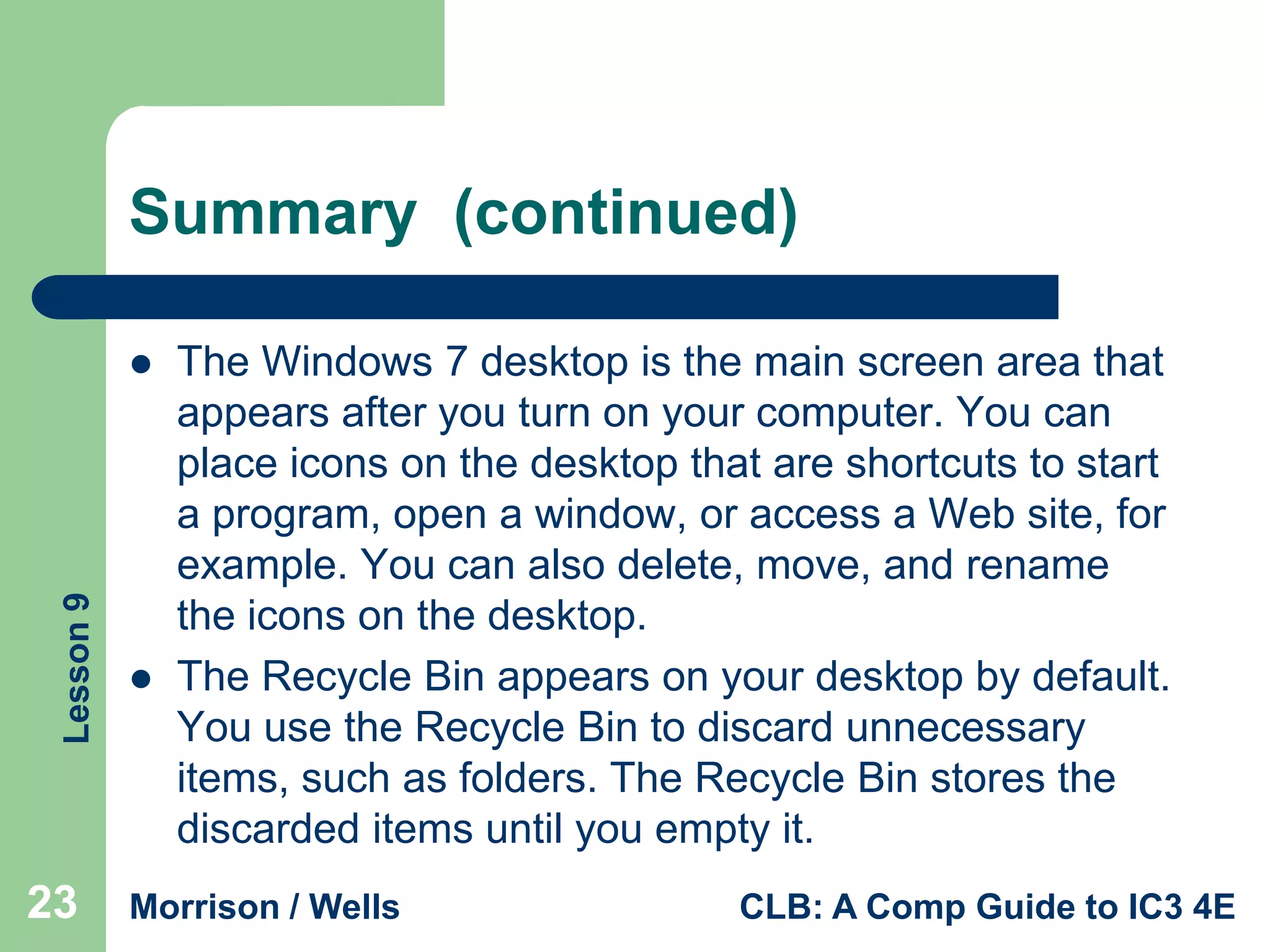 Summary (continued)

Lesson 9



23



The Windows 7 desktop is the main screen area that
appears after you turn on your computer. You can
place icons on the desktop that are shortcuts to start
a program, open a window, or access a Web site, for
example. You can also delete, move, and rename
the icons on the desktop.
The Recycle Bin appears on your desktop by default.
You use the Recycle Bin to discard unnecessary
items, such as folders. The Recycle Bin stores the
discarded items until you empty it.

Morrison / Wells

CLB: A Comp Guide to IC3 4E

 