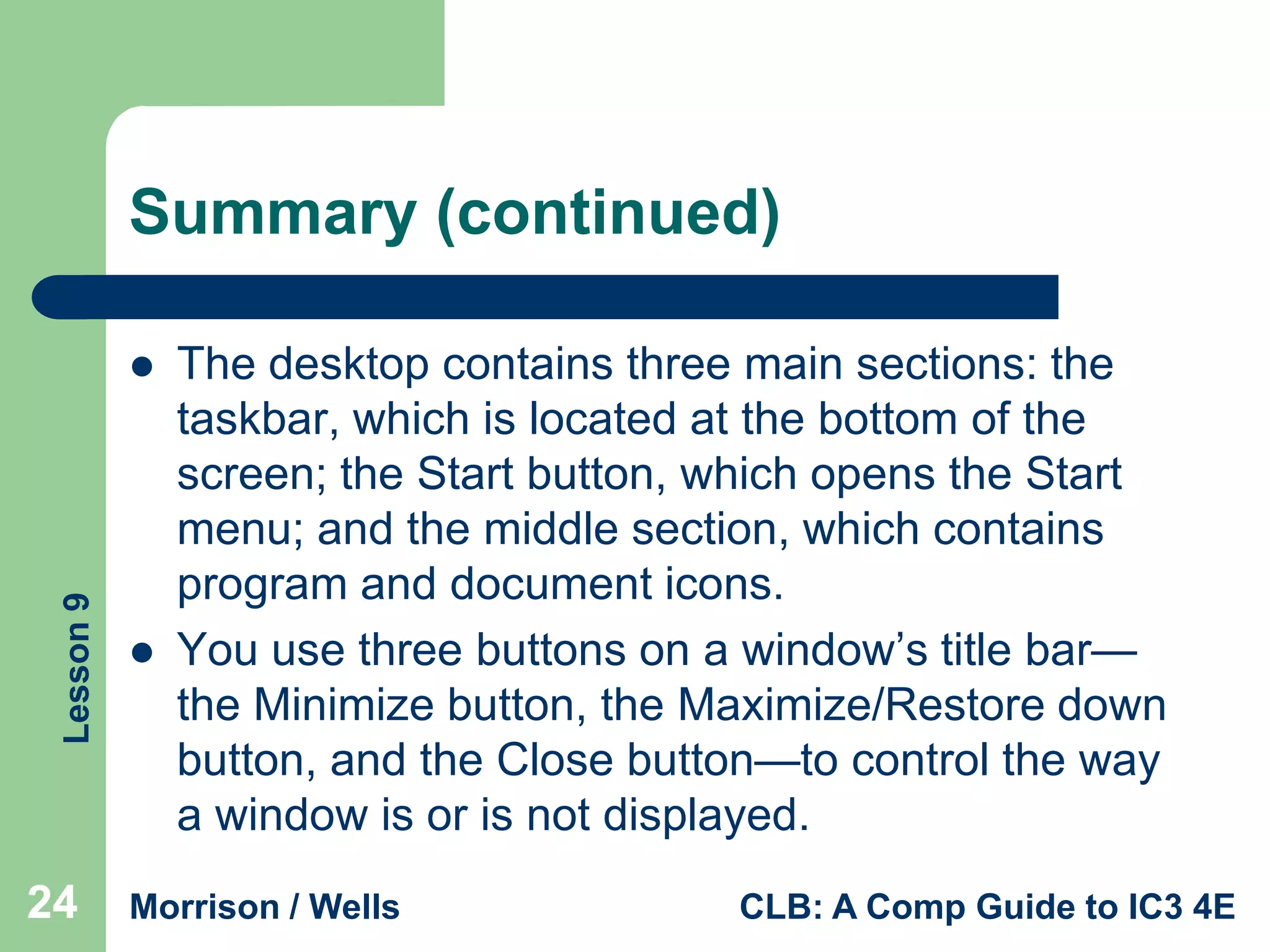 Summary (continued)

Lesson 9



24



The desktop contains three main sections: the
taskbar, which is located at the bottom of the
screen; the Start button, which opens the Start
menu; and the middle section, which contains
program and document icons.
You use three buttons on a window’s title bar—
the Minimize button, the Maximize/Restore down
button, and the Close button—to control the way
a window is or is not displayed.

Morrison / Wells

CLB: A Comp Guide to IC3 4E

 