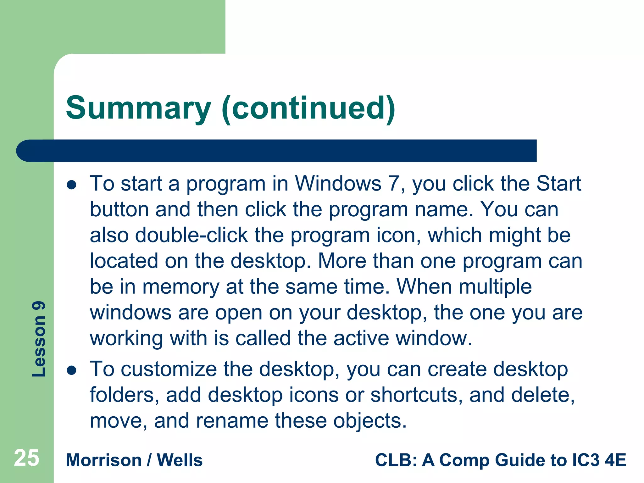 Summary (continued)

Lesson 9



25



To start a program in Windows 7, you click the Start
button and then click the program name. You can
also double-click the program icon, which might be
located on the desktop. More than one program can
be in memory at the same time. When multiple
windows are open on your desktop, the one you are
working with is called the active window.
To customize the desktop, you can create desktop
folders, add desktop icons or shortcuts, and delete,
move, and rename these objects.

Morrison / Wells

CLB: A Comp Guide to IC3 4E

 