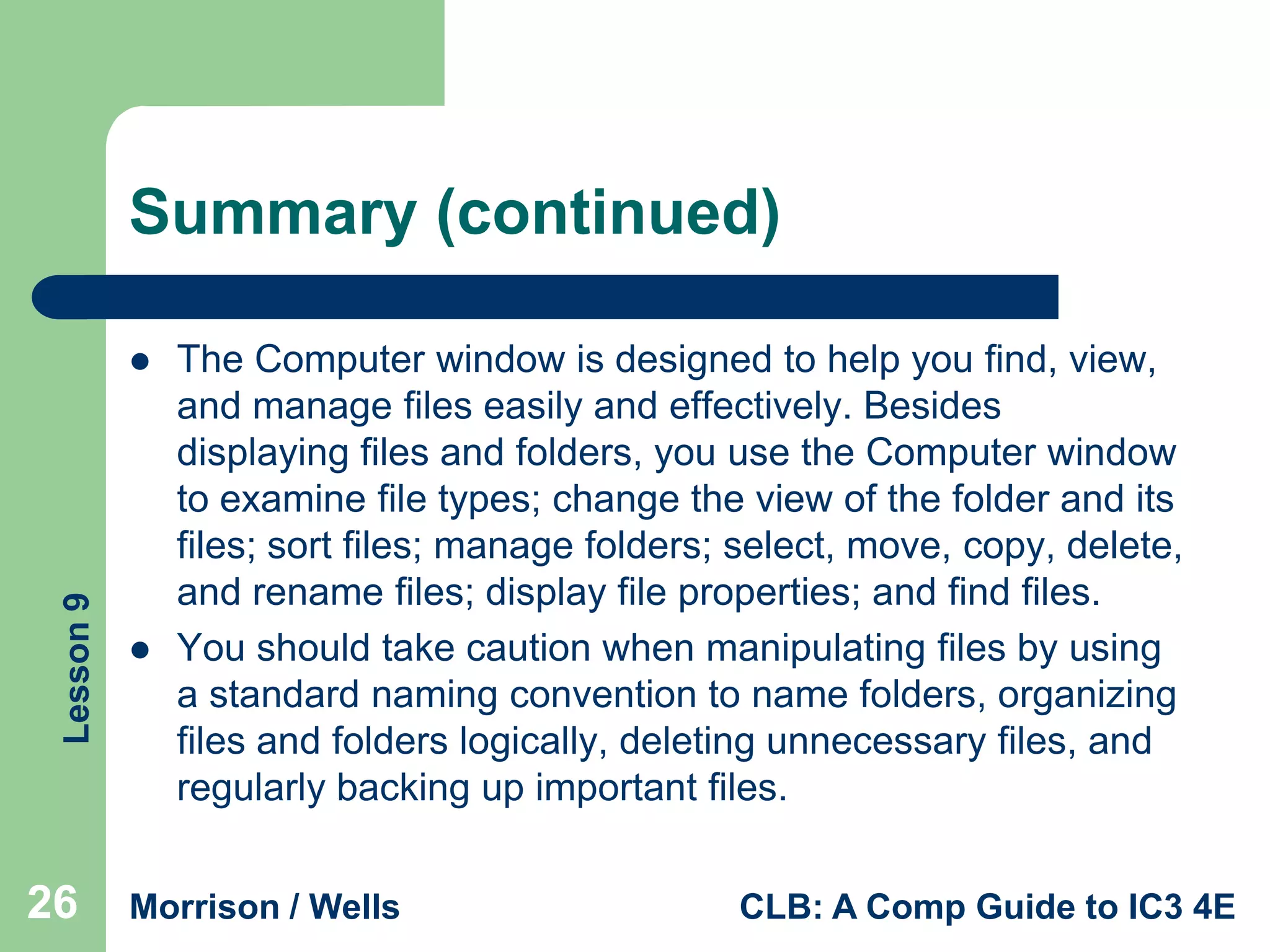 Summary (continued)

Lesson 9



26



The Computer window is designed to help you find, view,
and manage files easily and effectively. Besides
displaying files and folders, you use the Computer window
to examine file types; change the view of the folder and its
files; sort files; manage folders; select, move, copy, delete,
and rename files; display file properties; and find files.
You should take caution when manipulating files by using
a standard naming convention to name folders, organizing
files and folders logically, deleting unnecessary files, and
regularly backing up important files.

Morrison / Wells

CLB: A Comp Guide to IC3 4E

 