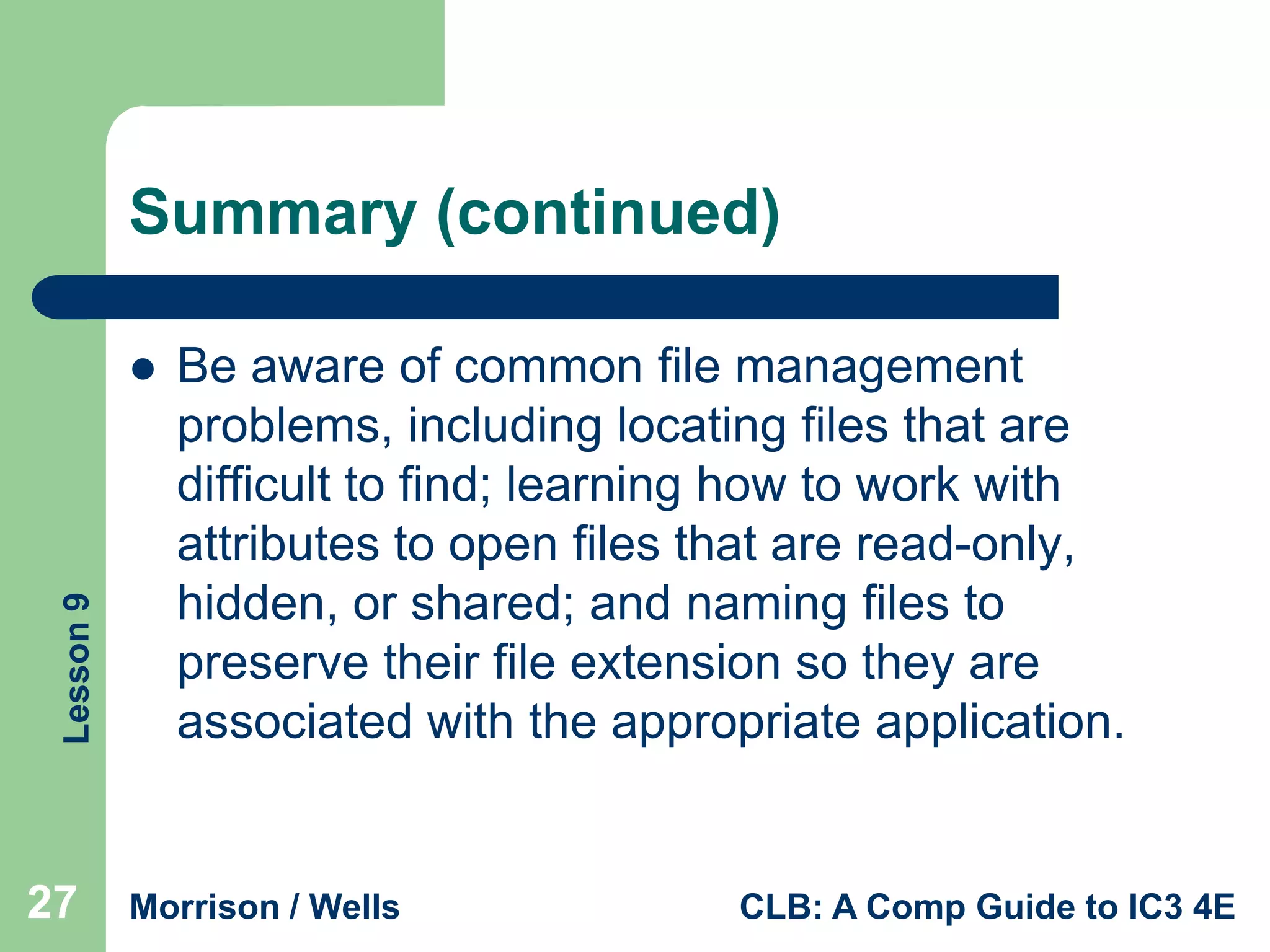 Summary (continued)

Lesson 9



27

Be aware of common file management
problems, including locating files that are
difficult to find; learning how to work with
attributes to open files that are read-only,
hidden, or shared; and naming files to
preserve their file extension so they are
associated with the appropriate application.

Morrison / Wells

CLB: A Comp Guide to IC3 4E

 