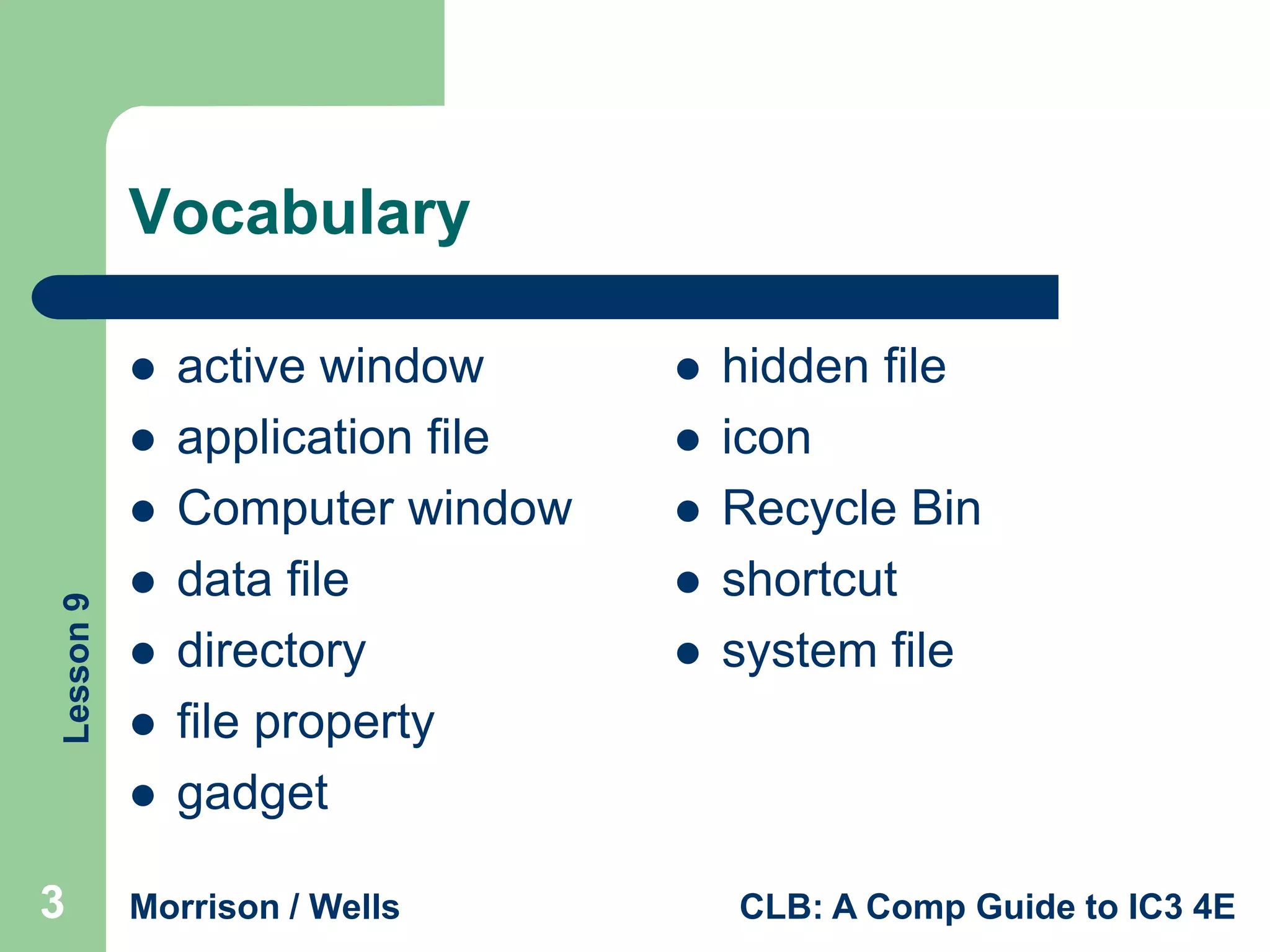 Vocabulary



Lesson 9







3

active window
application file
Computer window
data file
directory
file property
gadget

Morrison / Wells







hidden file
icon
Recycle Bin
shortcut
system file

CLB: A Comp Guide to IC3 4E

 