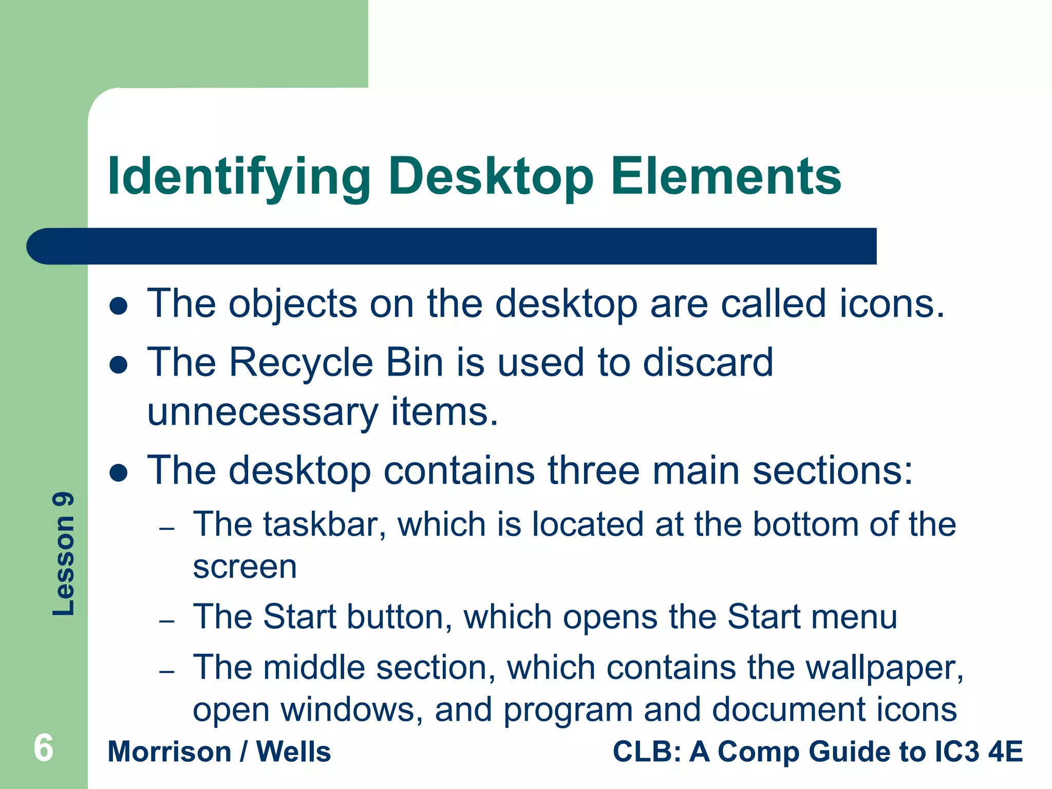 Identifying Desktop Elements



Lesson 9



The objects on the desktop are called icons.
The Recycle Bin is used to discard
unnecessary items.
The desktop contains three main sections:
–
–
–

6

The taskbar, which is located at the bottom of the
screen
The Start button, which opens the Start menu
The middle section, which contains the wallpaper,
open windows, and program and document icons

Morrison / Wells

CLB: A Comp Guide to IC3 4E

 