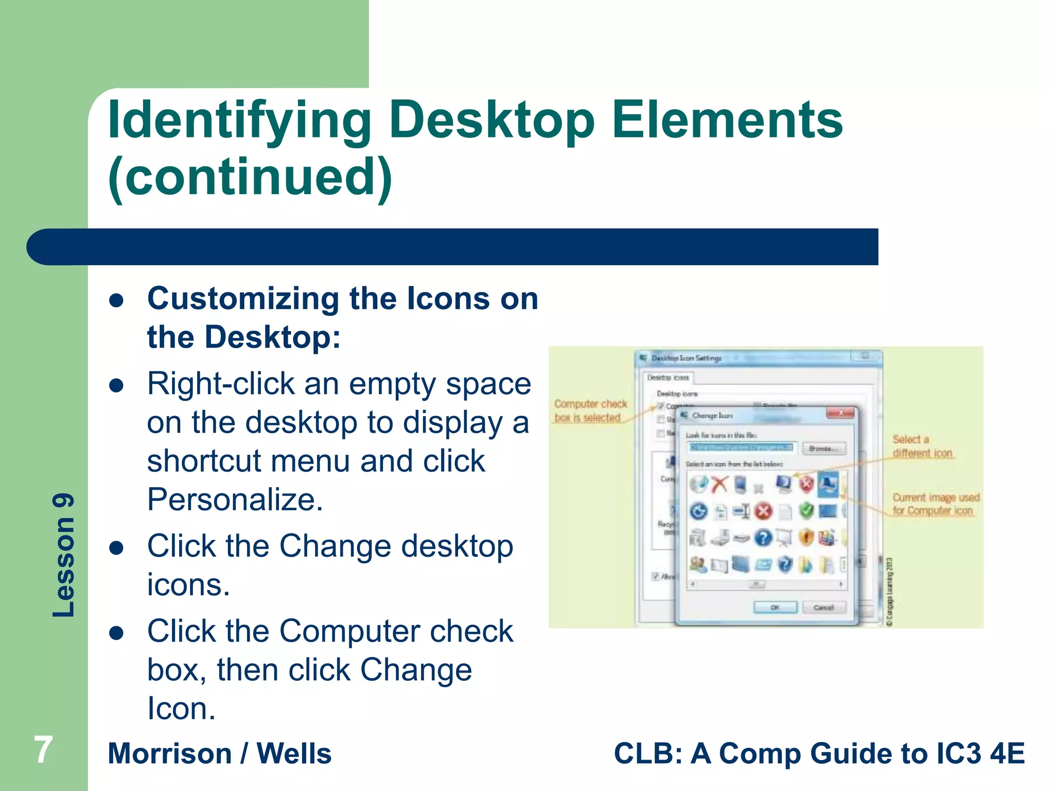Identifying Desktop Elements
(continued)


Lesson 9







7

Customizing the Icons on
the Desktop:
Right-click an empty space
on the desktop to display a
shortcut menu and click
Personalize.
Click the Change desktop
icons.
Click the Computer check
box, then click Change
Icon.

Morrison / Wells

CLB: A Comp Guide to IC3 4E

 