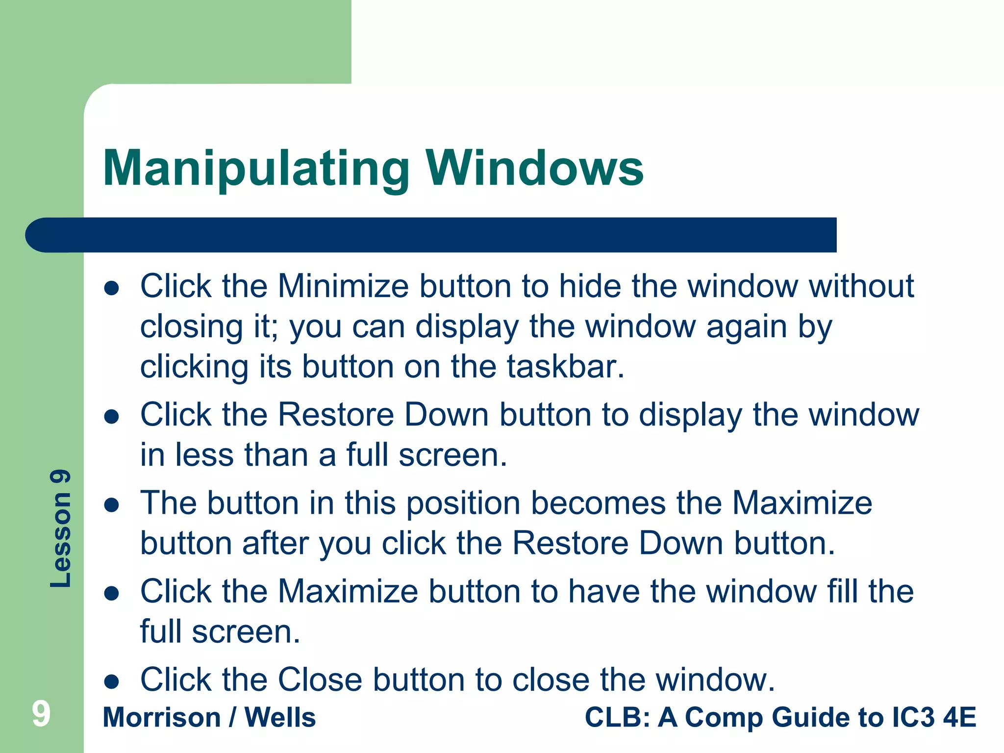 Manipulating Windows


Lesson 9






9

Click the Minimize button to hide the window without
closing it; you can display the window again by
clicking its button on the taskbar.
Click the Restore Down button to display the window
in less than a full screen.
The button in this position becomes the Maximize
button after you click the Restore Down button.
Click the Maximize button to have the window fill the
full screen.
Click the Close button to close the window.

Morrison / Wells

CLB: A Comp Guide to IC3 4E

 