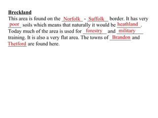 Breckland This area is found on the ________ - ________ border. It has very _____ soils which means that naturally it would be _________. Today much of the area is used for _________ and __________ training. It is also a very flat area. The towns of ________ and _______ are found here. Norfolk Suffolk poor heathland forestry military Brandon Thetford 