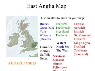 East Anglia Map Use an atlas to mark on your map: ATLASES: PAGE 25 Rivers: Great Ouse Yare Wensum (Orwell) Towns: Norwich Ipswich Gt. Yarmouth Lowstoft King’s Lynn Thetford Colchester (Southend) Features: The Broads Breckland The Fens Water: North Sea The Wash Counties: Norfolk Suffolk Essex Services: Stansted Airport Felixstowe (Harwich) 
