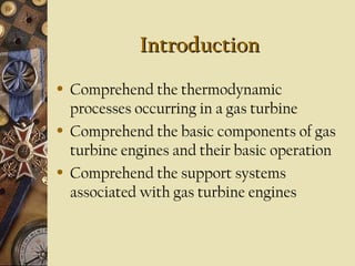 Introduction
Introduction
• Comprehend the thermodynamic
processes occurring in a gas turbine
• Comprehend the basic components of gas
turbine engines and their basic operation
• Comprehend the support systems
associated with gas turbine engines
 