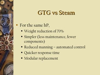 GTG vs Steam
GTG vs Steam
• For the same hP,
• Weight reduction of 70%
• Simpler (less maintenance, fewer
components)
• Reduced manning – automated control
• Quicker response time
• Modular replacement
 