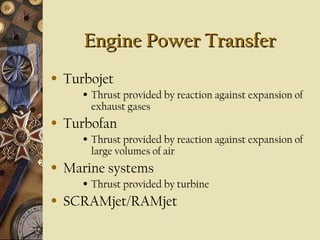 Engine Power Transfer
Engine Power Transfer
• Turbojet
• Thrust provided by reaction against expansion of
exhaust gases
• Turbofan
• Thrust provided by reaction against expansion of
large volumes of air
• Marine systems
• Thrust provided by turbine
• SCRAMjet/RAMjet
 