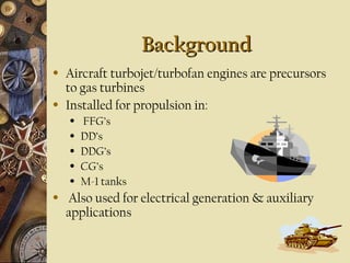 Background
Background
• Aircraft turbojet/turbofan engines are precursors
to gas turbines
• Installed for propulsion in:
• FFG’s
• DD’s
• DDG’s
• CG’s
• M-1 tanks
• Also used for electrical generation & auxiliary
applications
 