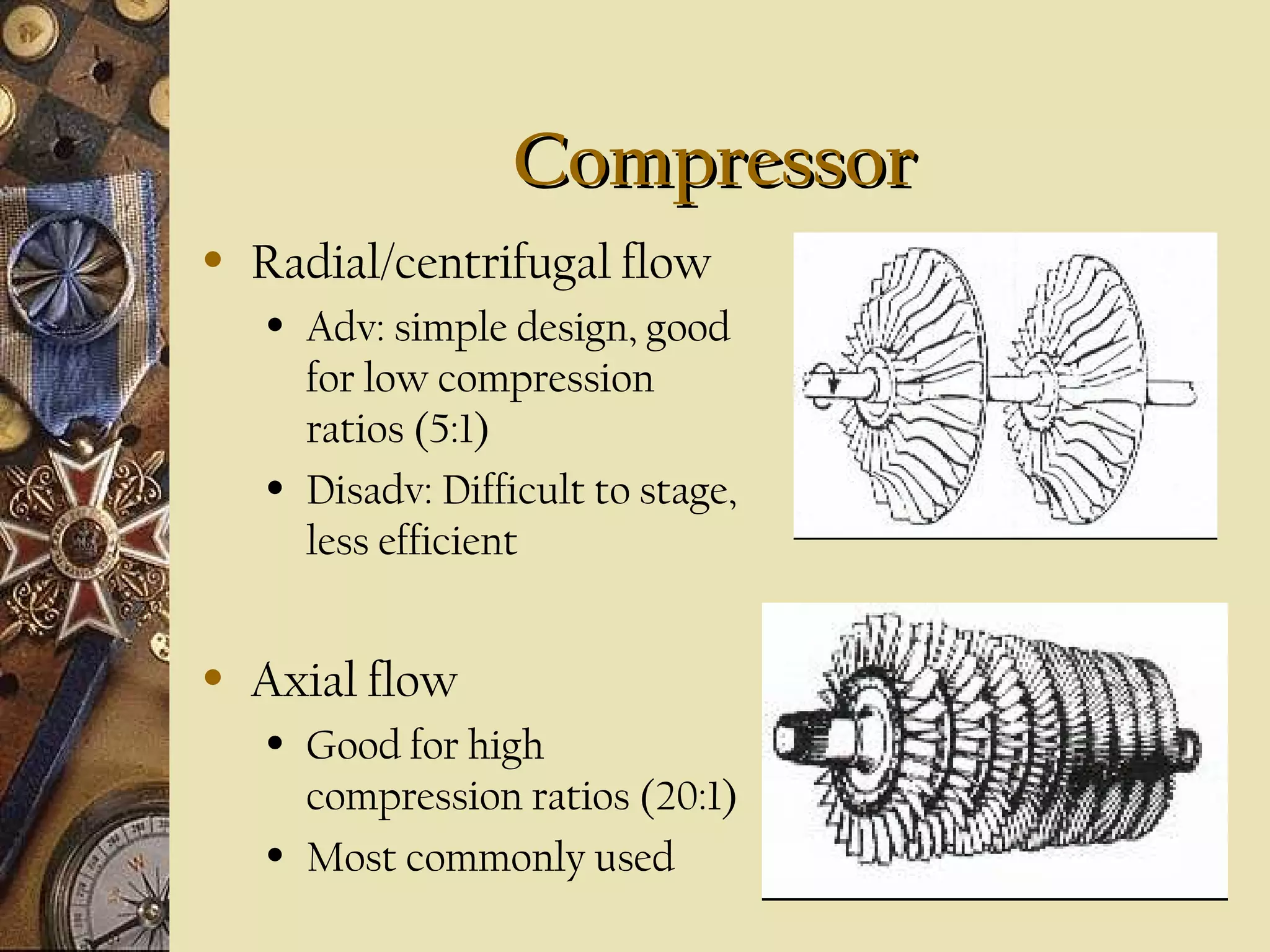 CompressorCompressor
• Radial/centrifugal flow
• Adv: simple design, good
for low compression
ratios (5:1)
• Disadv: Difficult to stage,
less efficient
• Axial flow
• Good for high
compression ratios (20:1)
• Most commonly used
 