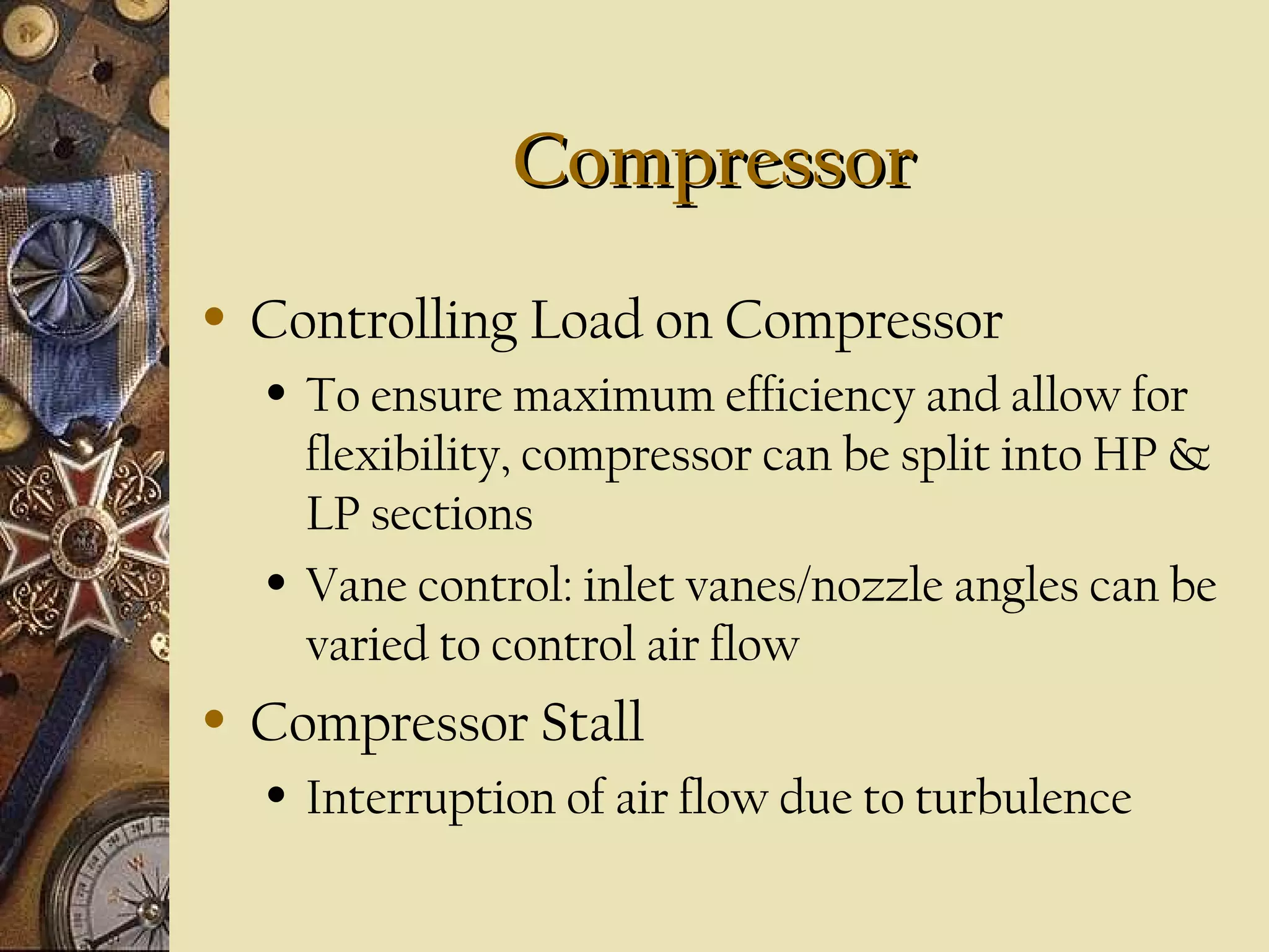CompressorCompressor
• Controlling Load on Compressor
• To ensure maximum efficiency and allow for
flexibility, compressor can be split into HP &
LP sections
• Vane control: inlet vanes/nozzle angles can be
varied to control air flow
• Compressor Stall
• Interruption of air flow due to turbulence
 