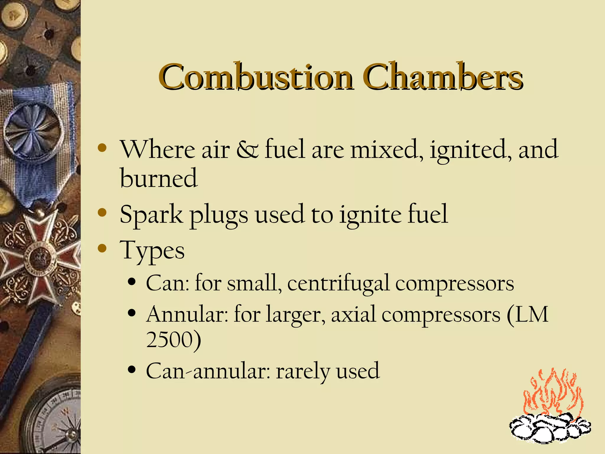 Combustion ChambersCombustion Chambers
• Where air & fuel are mixed, ignited, and
burned
• Spark plugs used to ignite fuel
• Types
• Can: for small, centrifugal compressors
• Annular: for larger, axial compressors (LM
2500)
• Can-annular: rarely used
 
