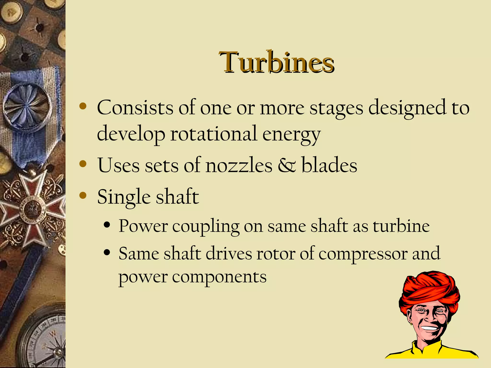 TurbinesTurbines
• Consists of one or more stages designed to
develop rotational energy
• Uses sets of nozzles & blades
• Single shaft
• Power coupling on same shaft as turbine
• Same shaft drives rotor of compressor and
power components
 
