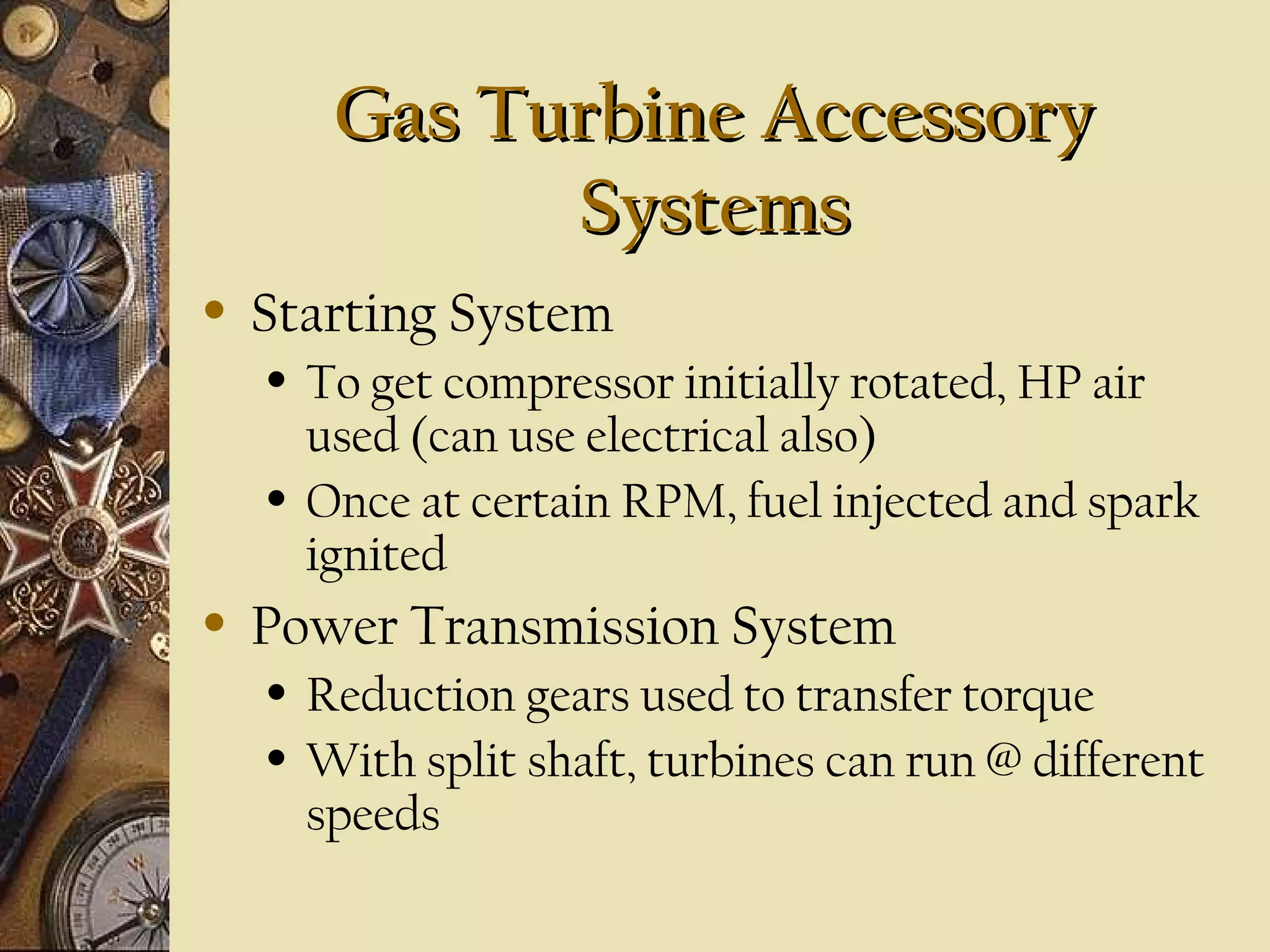 Gas Turbine AccessoryGas Turbine Accessory
SystemsSystems
• Starting System
• To get compressor initially rotated, HP air
used (can use electrical also)
• Once at certain RPM, fuel injected and spark
ignited
• Power Transmission System
• Reduction gears used to transfer torque
• With split shaft, turbines can run @ different
speeds
 